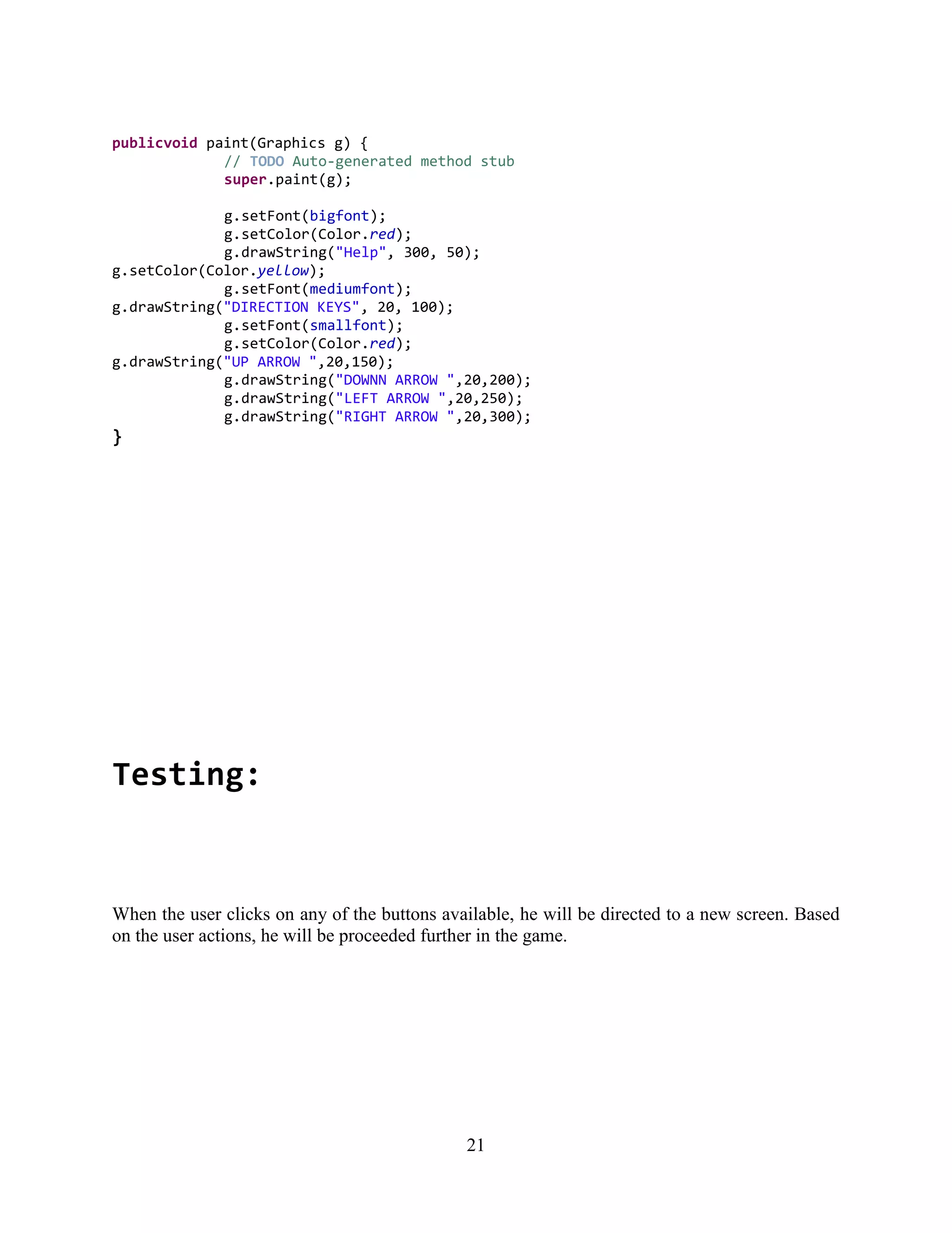 publicvoid paint(Graphics g) {
             // TODO Auto-generated method stub
             super.paint(g);

             g.setFont(bigfont);
             g.setColor(Color.red);
             g.drawString("Help", 300, 50);
g.setColor(Color.yellow);
             g.setFont(mediumfont);
g.drawString("DIRECTION KEYS", 20, 100);
             g.setFont(smallfont);
             g.setColor(Color.red);
g.drawString("UP ARROW ",20,150);
             g.drawString("DOWNN ARROW ",20,200);
             g.drawString("LEFT ARROW ",20,250);
             g.drawString("RIGHT ARROW ",20,300);
}




Testing:


When the user clicks on any of the buttons available, he will be directed to a new screen. Based
on the user actions, he will be proceeded further in the game.




                                              21
 