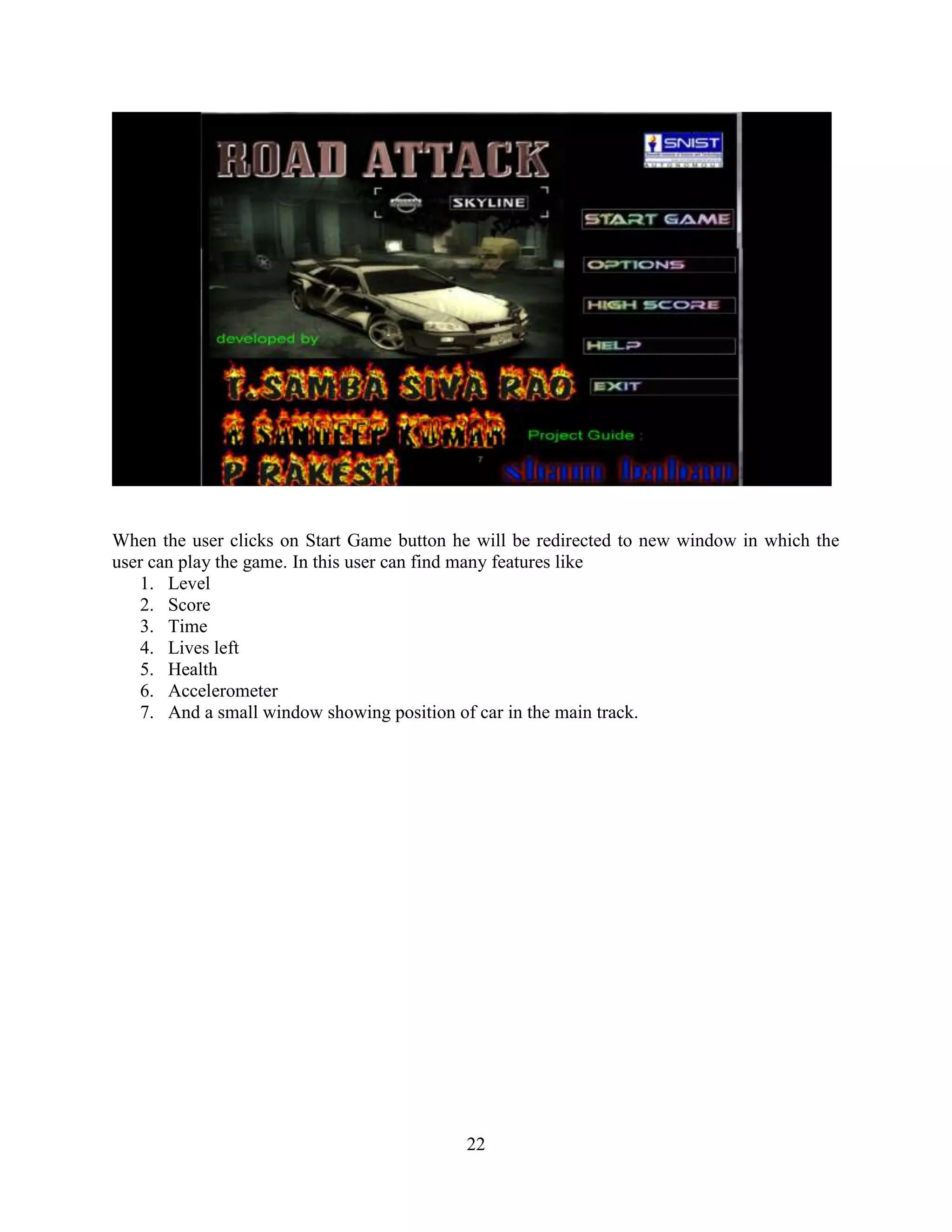 When the user clicks on Start Game button he will be redirected to new window in which the
user can play the game. In this user can find many features like
    1. Level
    2. Score
    3. Time
    4. Lives left
    5. Health
    6. Accelerometer
    7. And a small window showing position of car in the main track.




                                           22
 