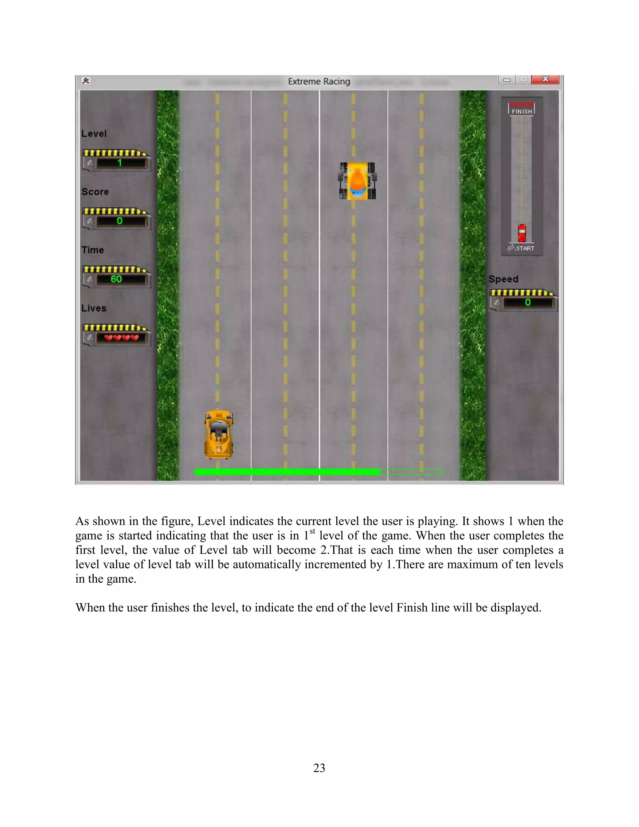 As shown in the figure, Level indicates the current level the user is playing. It shows 1 when the
game is started indicating that the user is in 1st level of the game. When the user completes the
first level, the value of Level tab will become 2.That is each time when the user completes a
level value of level tab will be automatically incremented by 1.There are maximum of ten levels
in the game.

When the user finishes the level, to indicate the end of the level Finish line will be displayed.




                                                 23
 
