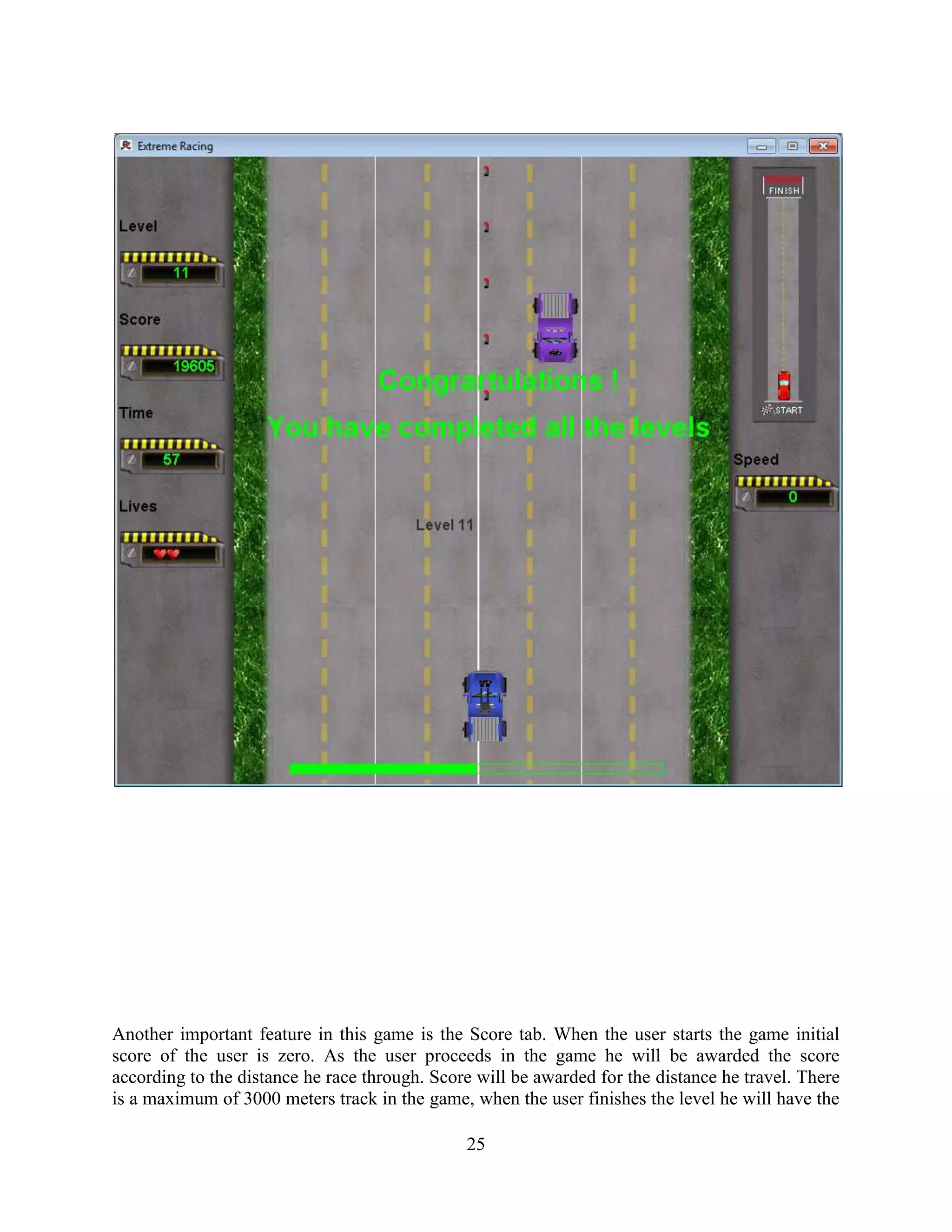 Another important feature in this game is the Score tab. When the user starts the game initial
score of the user is zero. As the user proceeds in the game he will be awarded the score
according to the distance he race through. Score will be awarded for the distance he travel. There
is a maximum of 3000 meters track in the game, when the user finishes the level he will have the

                                               25
 