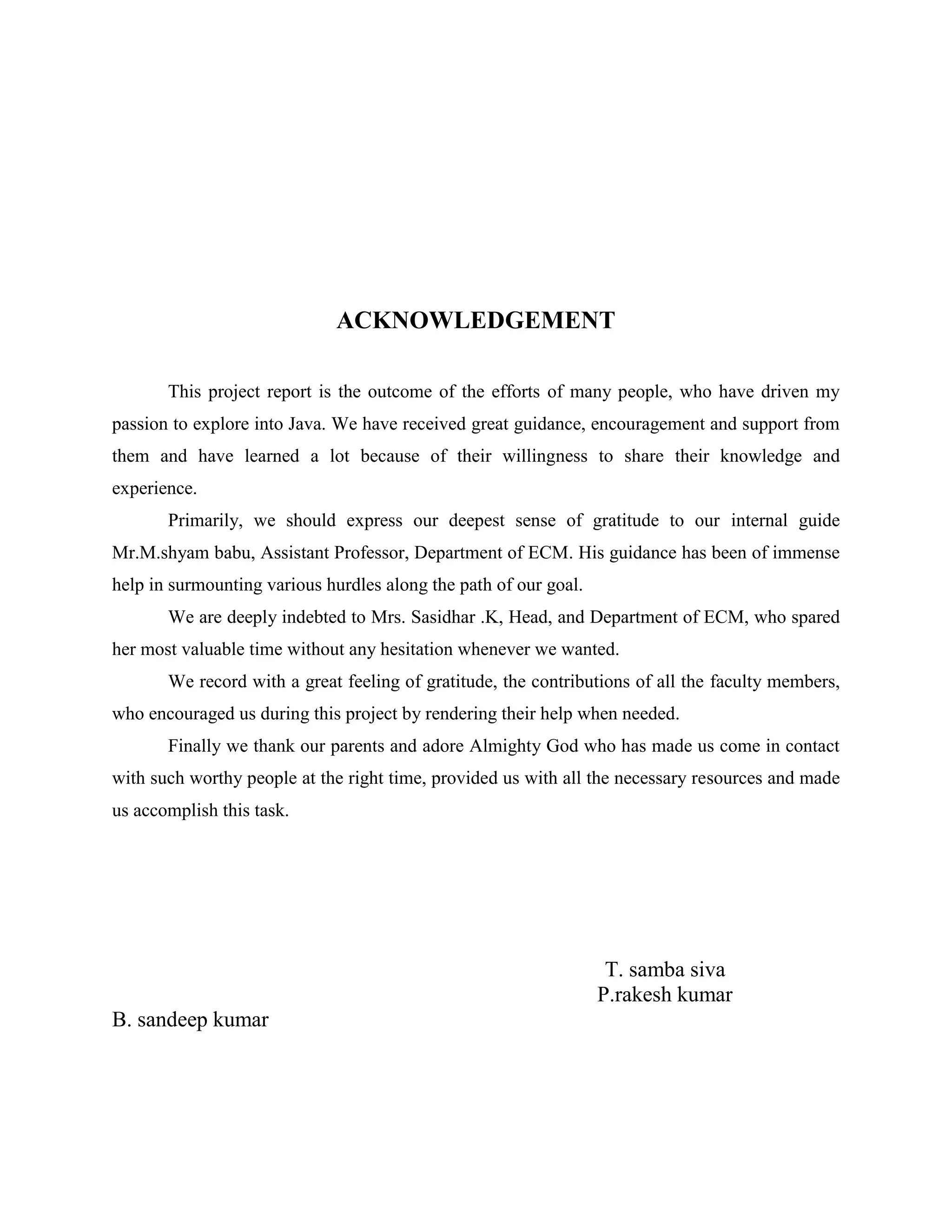 ACKNOWLEDGEMENT

       This project report is the outcome of the efforts of many people, who have driven my
passion to explore into Java. We have received great guidance, encouragement and support from
them and have learned a lot because of their willingness to share their knowledge and
experience.
       Primarily, we should express our deepest sense of gratitude to our internal guide
Mr.M.shyam babu, Assistant Professor, Department of ECM. His guidance has been of immense
help in surmounting various hurdles along the path of our goal.
       We are deeply indebted to Mrs. Sasidhar .K, Head, and Department of ECM, who spared
her most valuable time without any hesitation whenever we wanted.
       We record with a great feeling of gratitude, the contributions of all the faculty members,
who encouraged us during this project by rendering their help when needed.
       Finally we thank our parents and adore Almighty God who has made us come in contact
with such worthy people at the right time, provided us with all the necessary resources and made
us accomplish this task.




                                                                   T. samba siva
                                                                  P.rakesh kumar
B. sandeep kumar
 
