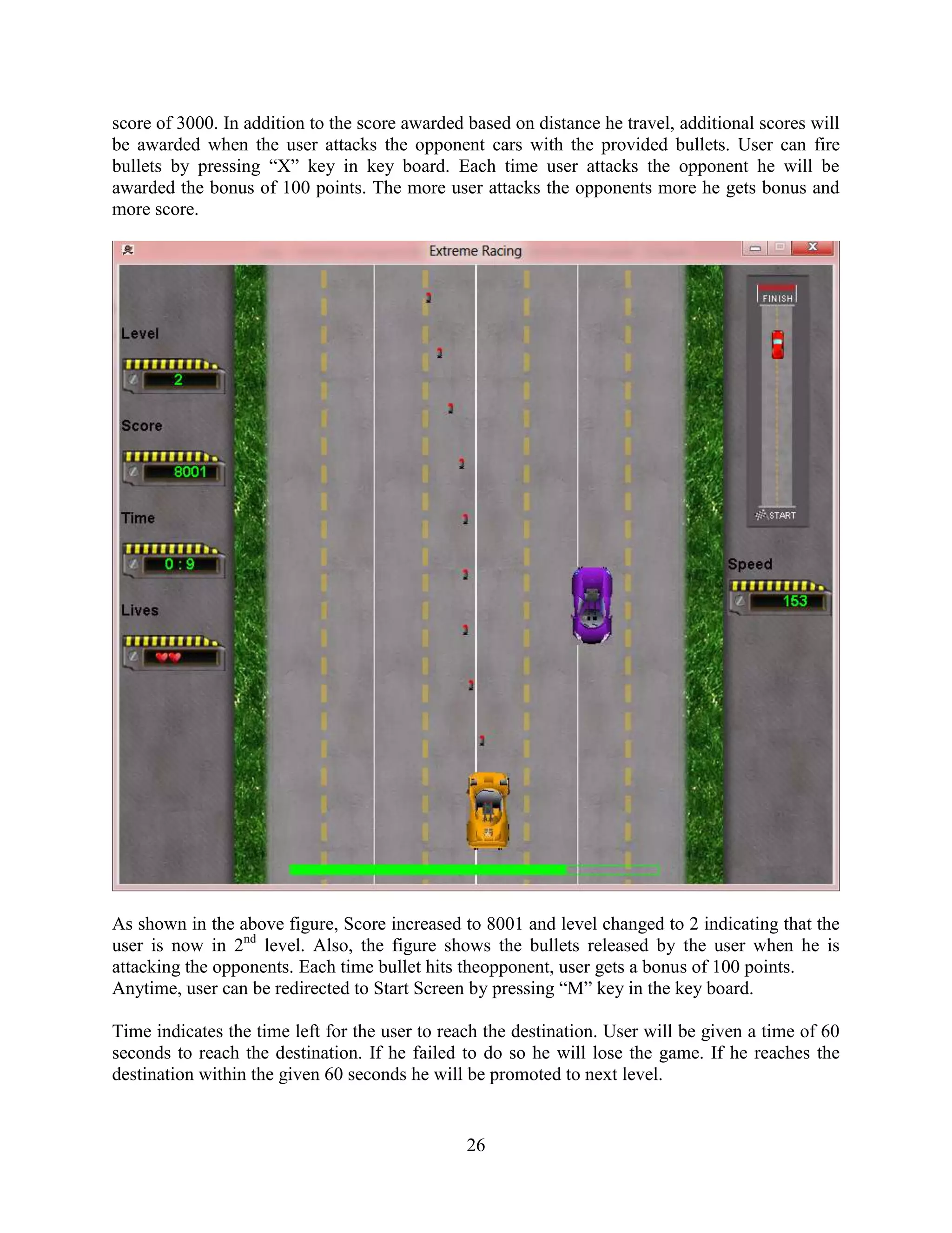 score of 3000. In addition to the score awarded based on distance he travel, additional scores will
be awarded when the user attacks the opponent cars with the provided bullets. User can fire
bullets by pressing “X” key in key board. Each time user attacks the opponent he will be
awarded the bonus of 100 points. The more user attacks the opponents more he gets bonus and
more score.




As shown in the above figure, Score increased to 8001 and level changed to 2 indicating that the
user is now in 2nd level. Also, the figure shows the bullets released by the user when he is
attacking the opponents. Each time bullet hits theopponent, user gets a bonus of 100 points.
Anytime, user can be redirected to Start Screen by pressing “M” key in the key board.

Time indicates the time left for the user to reach the destination. User will be given a time of 60
seconds to reach the destination. If he failed to do so he will lose the game. If he reaches the
destination within the given 60 seconds he will be promoted to next level.


                                                26
 