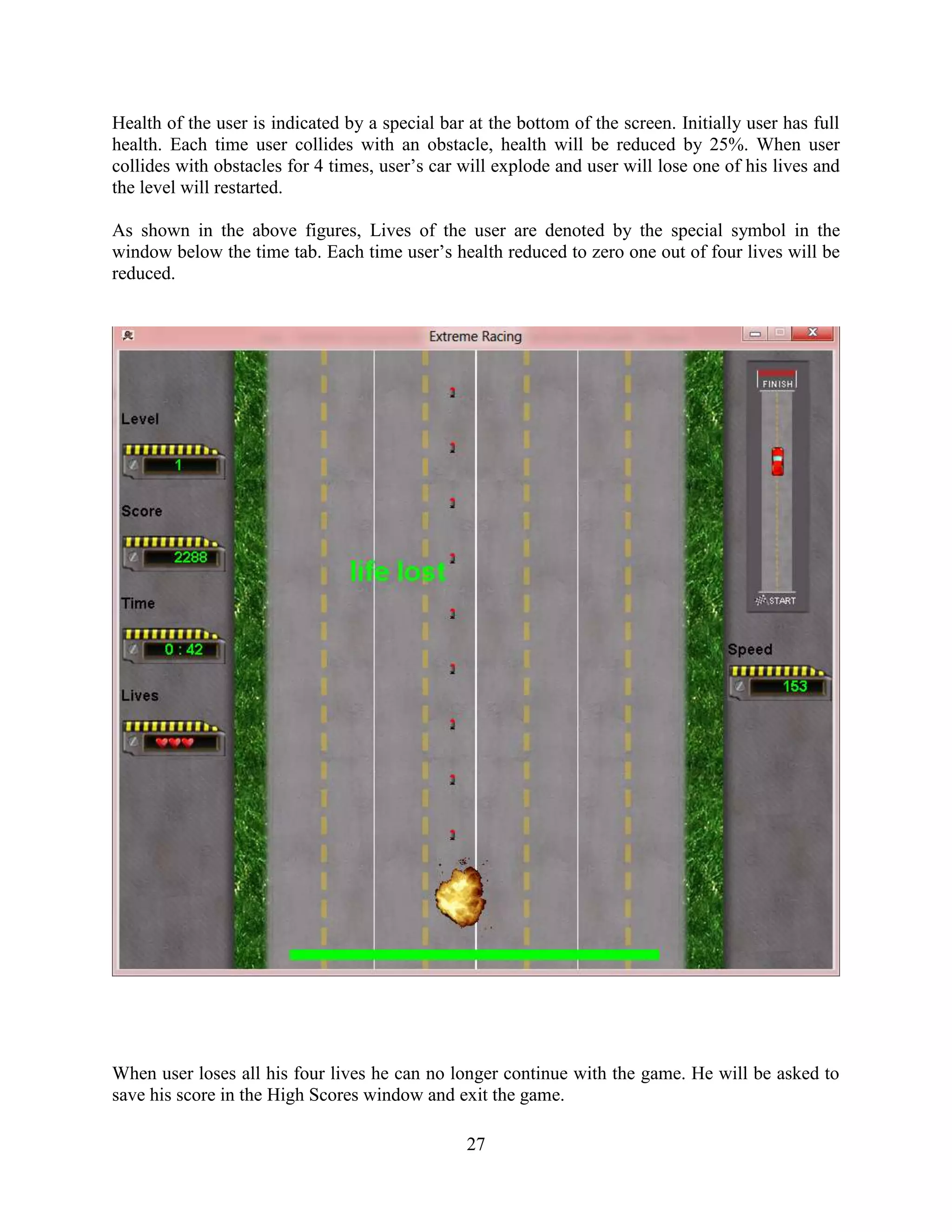 Health of the user is indicated by a special bar at the bottom of the screen. Initially user has full
health. Each time user collides with an obstacle, health will be reduced by 25%. When user
collides with obstacles for 4 times, user‟s car will explode and user will lose one of his lives and
the level will restarted.

As shown in the above figures, Lives of the user are denoted by the special symbol in the
window below the time tab. Each time user‟s health reduced to zero one out of four lives will be
reduced.




When user loses all his four lives he can no longer continue with the game. He will be asked to
save his score in the High Scores window and exit the game.

                                                 27
 