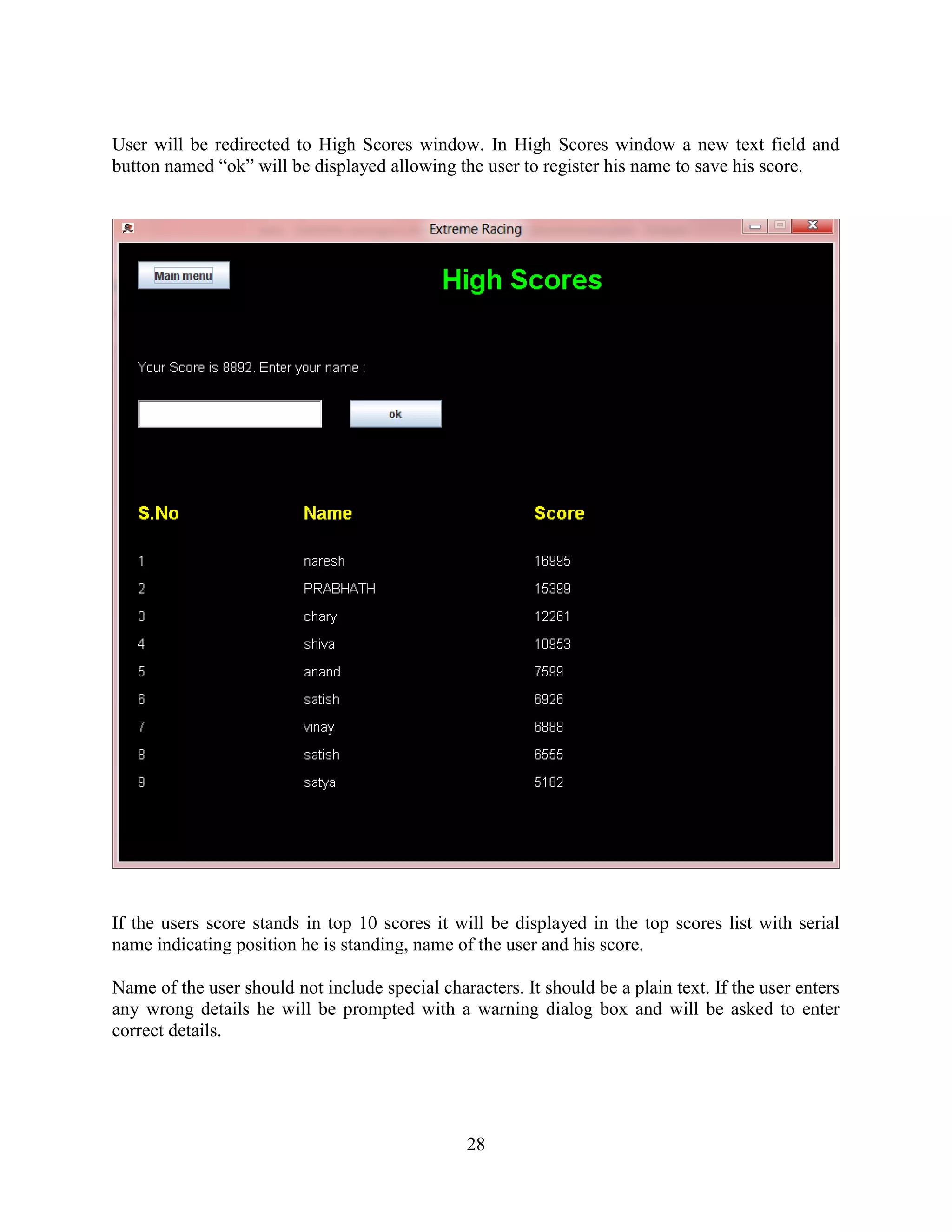 User will be redirected to High Scores window. In High Scores window a new text field and
button named “ok” will be displayed allowing the user to register his name to save his score.




If the users score stands in top 10 scores it will be displayed in the top scores list with serial
name indicating position he is standing, name of the user and his score.

Name of the user should not include special characters. It should be a plain text. If the user enters
any wrong details he will be prompted with a warning dialog box and will be asked to enter
correct details.




                                                 28
 