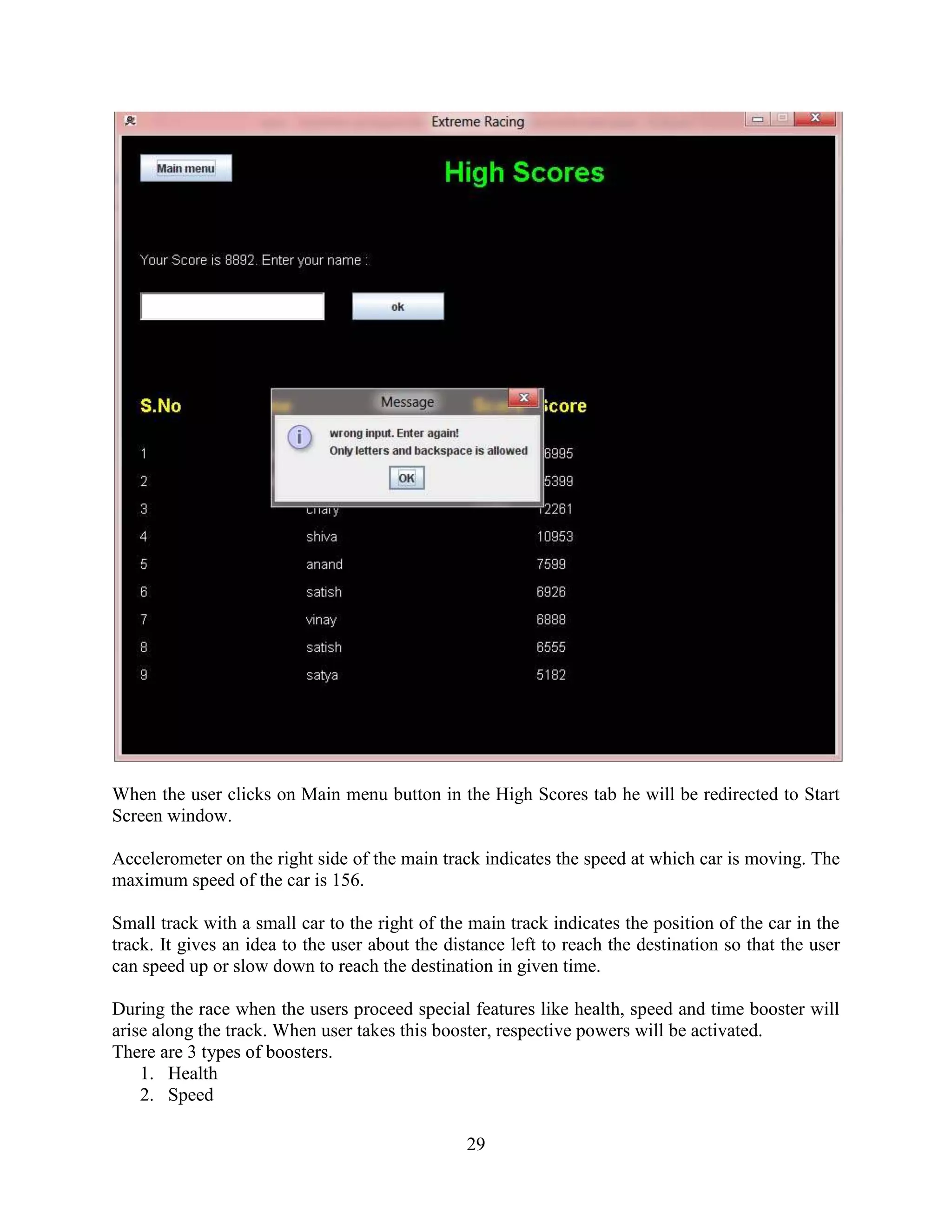 When the user clicks on Main menu button in the High Scores tab he will be redirected to Start
Screen window.

Accelerometer on the right side of the main track indicates the speed at which car is moving. The
maximum speed of the car is 156.

Small track with a small car to the right of the main track indicates the position of the car in the
track. It gives an idea to the user about the distance left to reach the destination so that the user
can speed up or slow down to reach the destination in given time.

During the race when the users proceed special features like health, speed and time booster will
arise along the track. When user takes this booster, respective powers will be activated.
There are 3 types of boosters.
    1. Health
    2. Speed

                                                 29
 