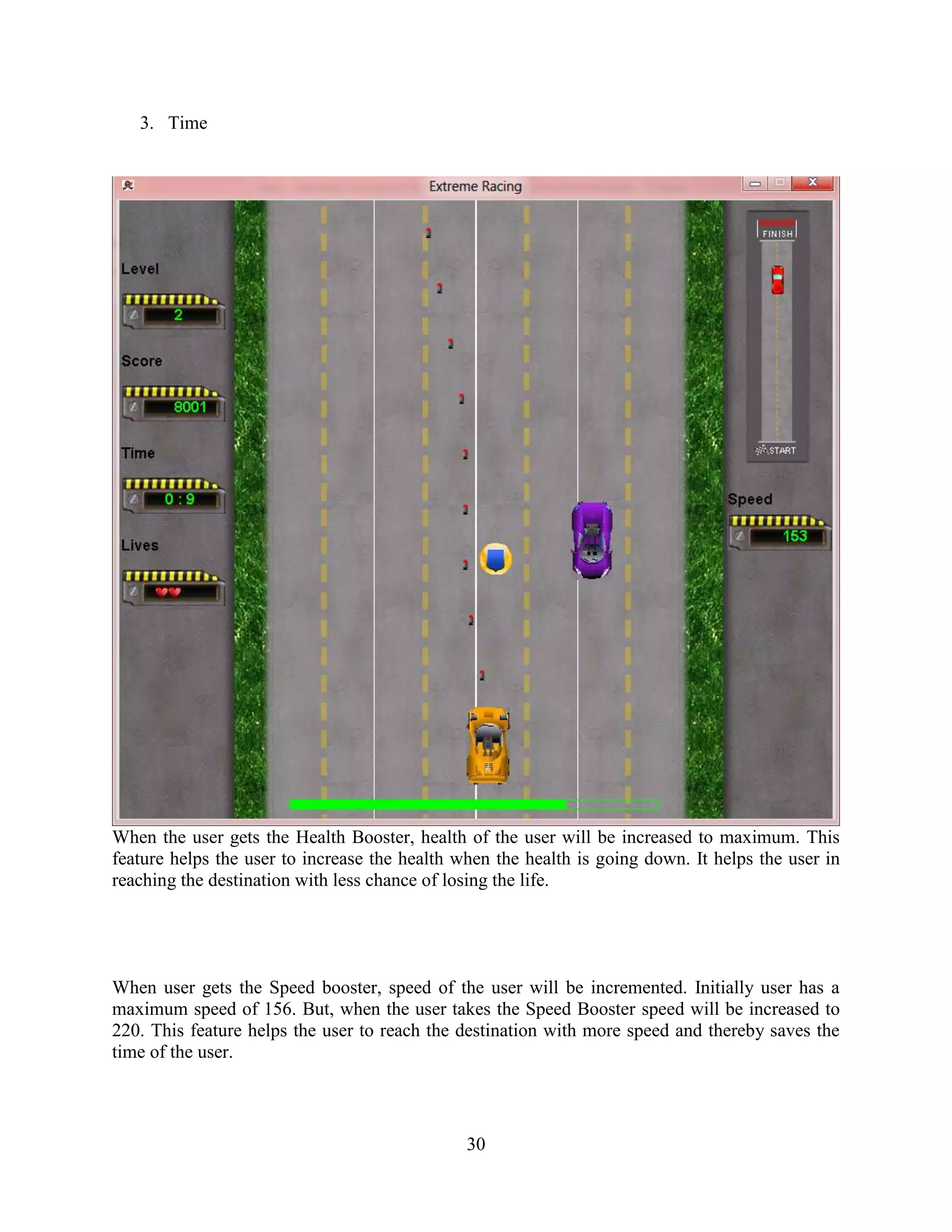 3. Time




When the user gets the Health Booster, health of the user will be increased to maximum. This
feature helps the user to increase the health when the health is going down. It helps the user in
reaching the destination with less chance of losing the life.




When user gets the Speed booster, speed of the user will be incremented. Initially user has a
maximum speed of 156. But, when the user takes the Speed Booster speed will be increased to
220. This feature helps the user to reach the destination with more speed and thereby saves the
time of the user.



                                               30
 
