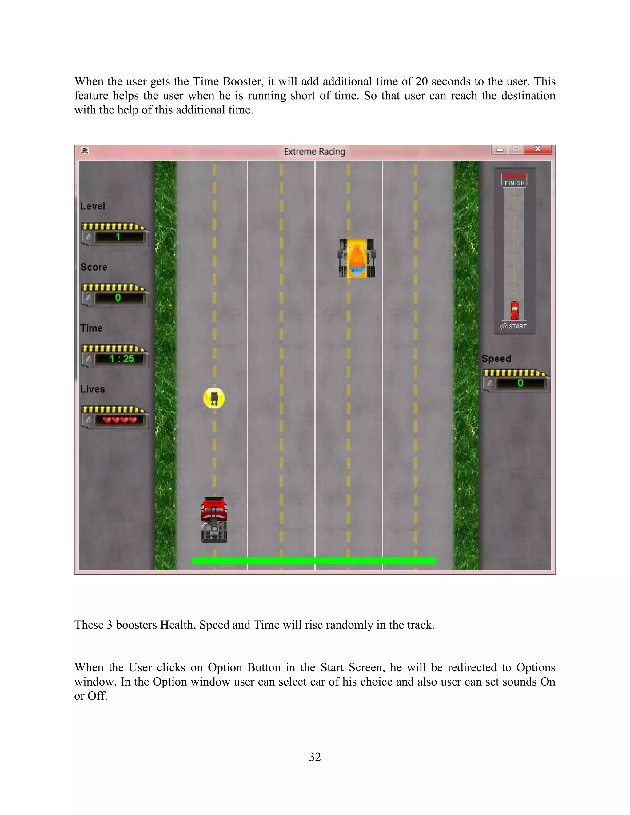 When the user gets the Time Booster, it will add additional time of 20 seconds to the user. This
feature helps the user when he is running short of time. So that user can reach the destination
with the help of this additional time.




These 3 boosters Health, Speed and Time will rise randomly in the track.


When the User clicks on Option Button in the Start Screen, he will be redirected to Options
window. In the Option window user can select car of his choice and also user can set sounds On
or Off.



                                              32
 