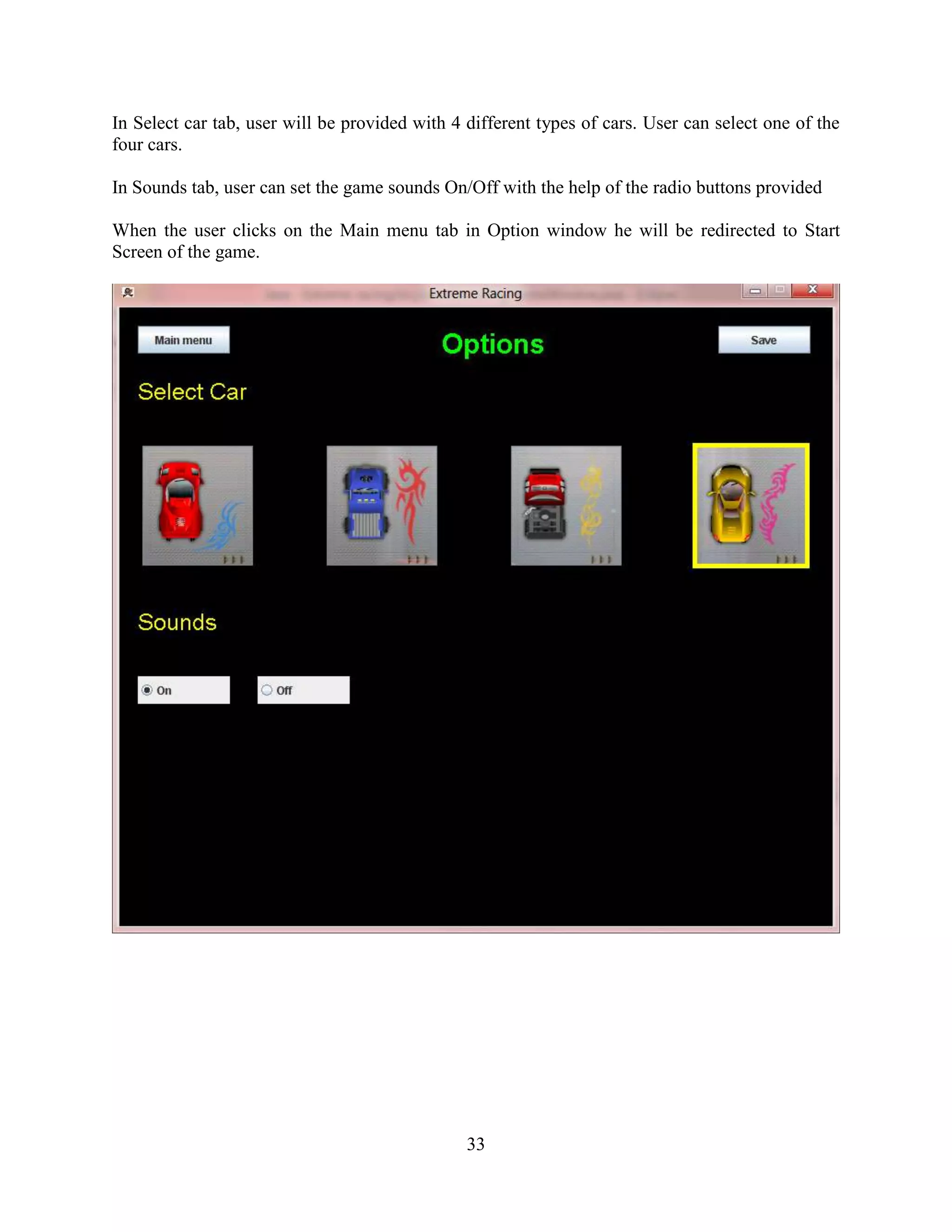 In Select car tab, user will be provided with 4 different types of cars. User can select one of the
four cars.

In Sounds tab, user can set the game sounds On/Off with the help of the radio buttons provided

When the user clicks on the Main menu tab in Option window he will be redirected to Start
Screen of the game.




                                                33
 