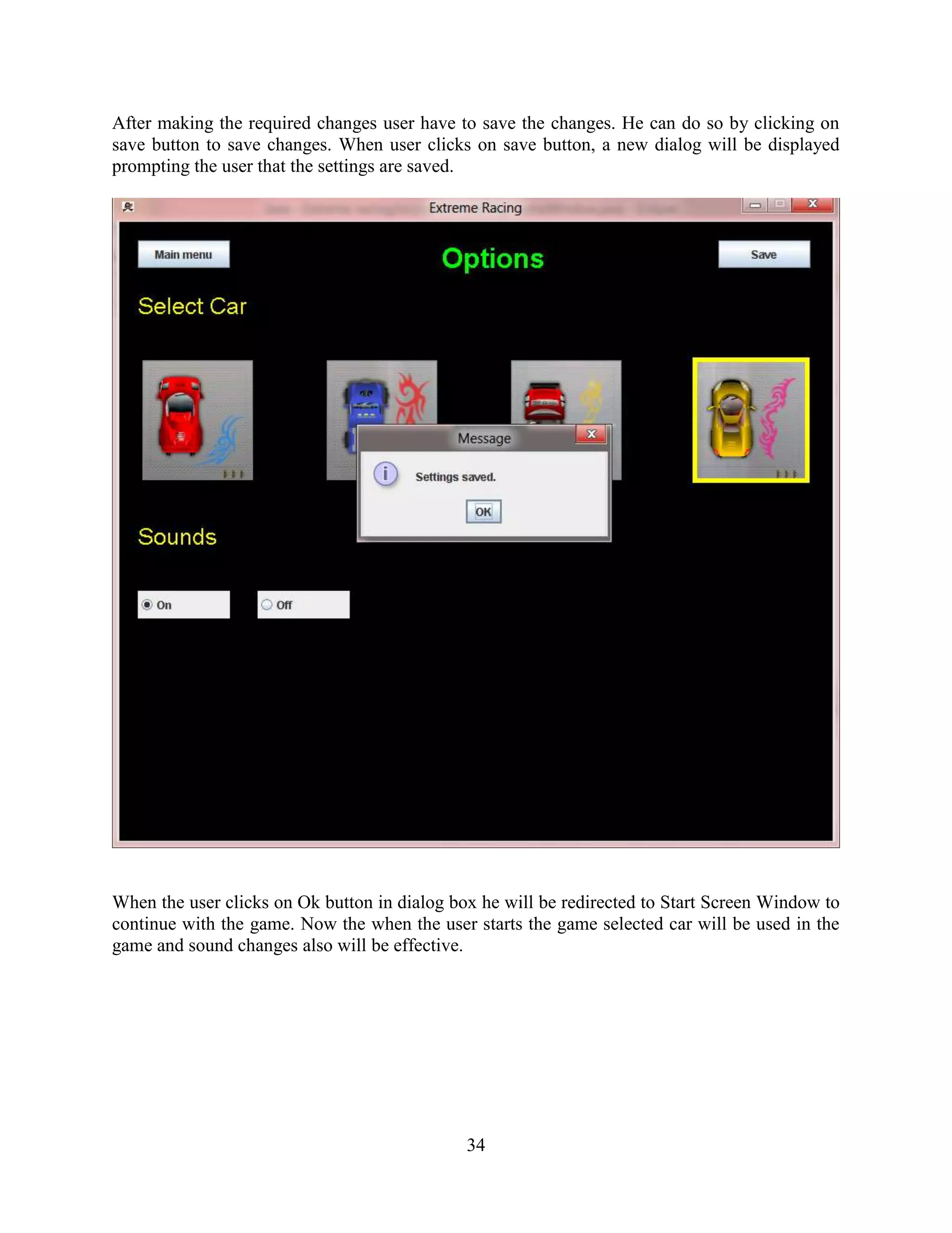 After making the required changes user have to save the changes. He can do so by clicking on
save button to save changes. When user clicks on save button, a new dialog will be displayed
prompting the user that the settings are saved.




When the user clicks on Ok button in dialog box he will be redirected to Start Screen Window to
continue with the game. Now the when the user starts the game selected car will be used in the
game and sound changes also will be effective.




                                              34
 