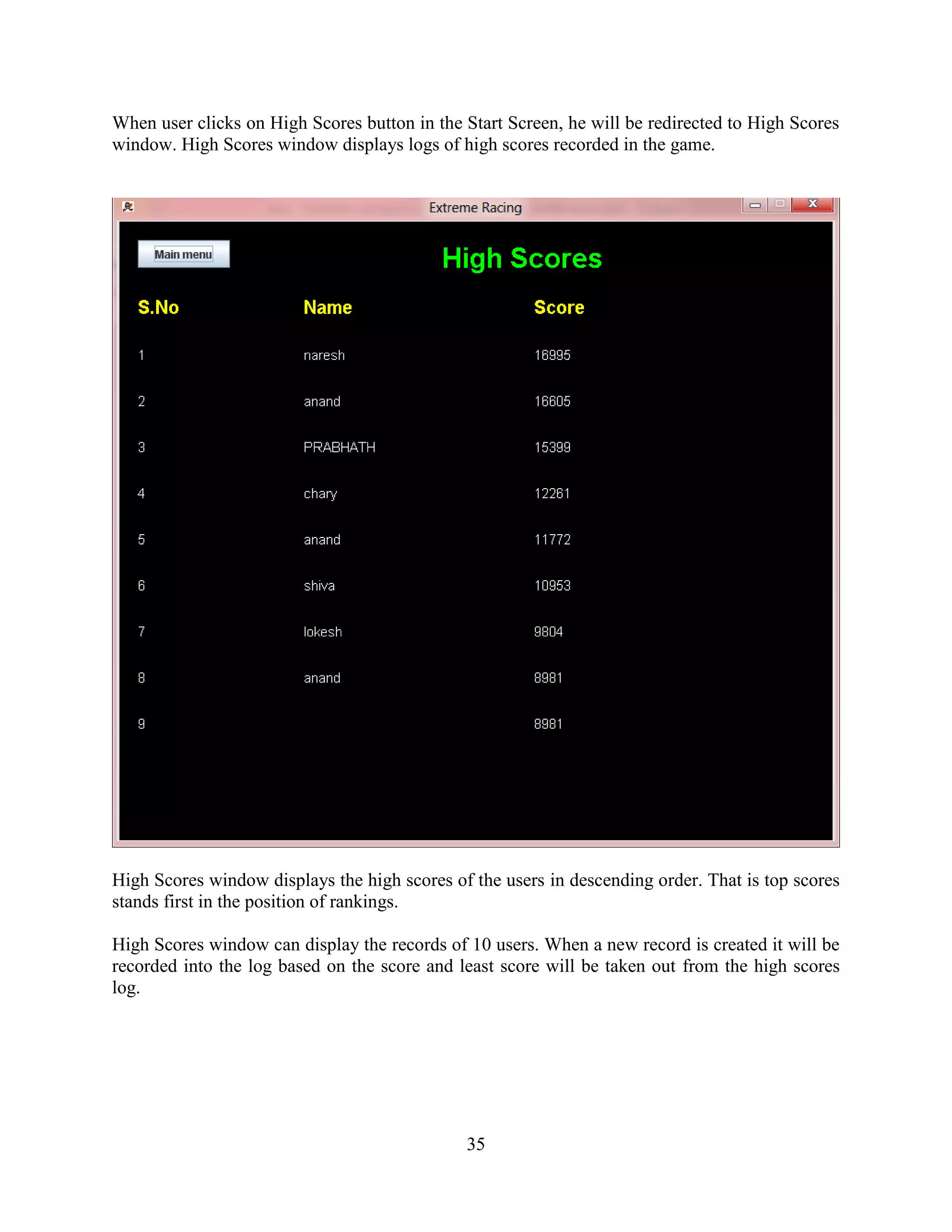 When user clicks on High Scores button in the Start Screen, he will be redirected to High Scores
window. High Scores window displays logs of high scores recorded in the game.




High Scores window displays the high scores of the users in descending order. That is top scores
stands first in the position of rankings.

High Scores window can display the records of 10 users. When a new record is created it will be
recorded into the log based on the score and least score will be taken out from the high scores
log.




                                              35
 