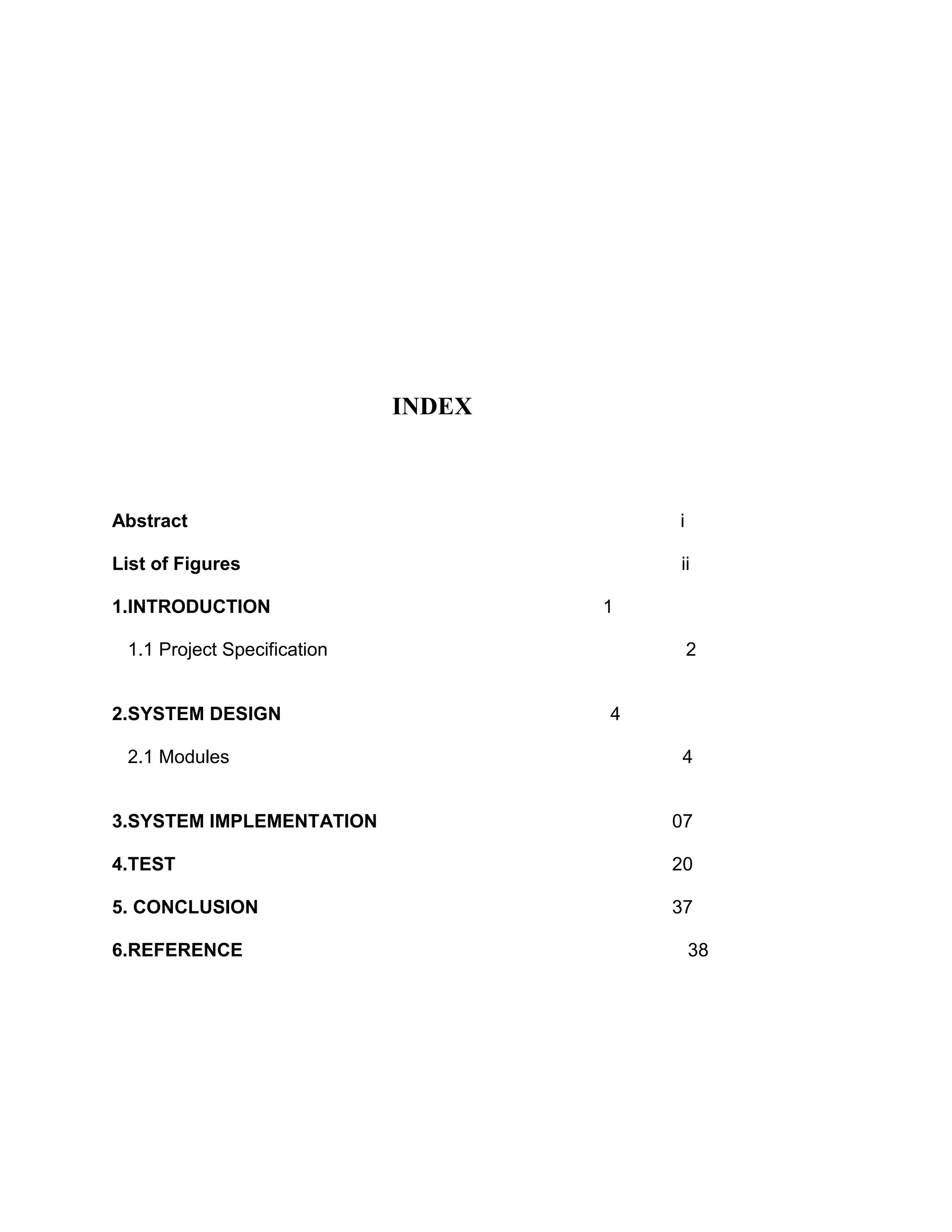 INDEX



Abstract                                 i

List of Figures                          ii

1.INTRODUCTION                       1

 1.1 Project Specification                   2


2.SYSTEM DESIGN                      4

 2.1 Modules                              4


3.SYSTEM IMPLEMENTATION                  07

4.TEST                                   20

5. CONCLUSION                            37

6.REFERENCE                                  38
 