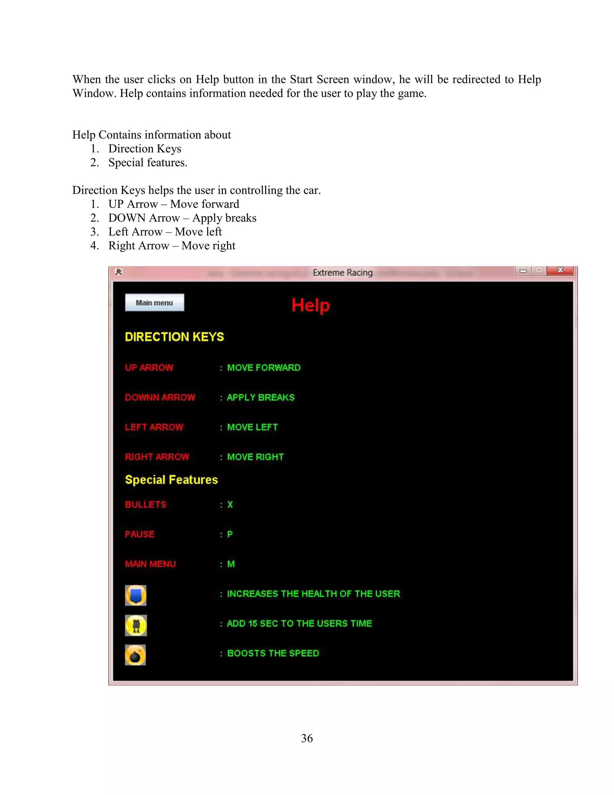 When the user clicks on Help button in the Start Screen window, he will be redirected to Help
Window. Help contains information needed for the user to play the game.


Help Contains information about
   1. Direction Keys
   2. Special features.

Direction Keys helps the user in controlling the car.
   1. UP Arrow – Move forward
   2. DOWN Arrow – Apply breaks
   3. Left Arrow – Move left
   4. Right Arrow – Move right




                                                36
 