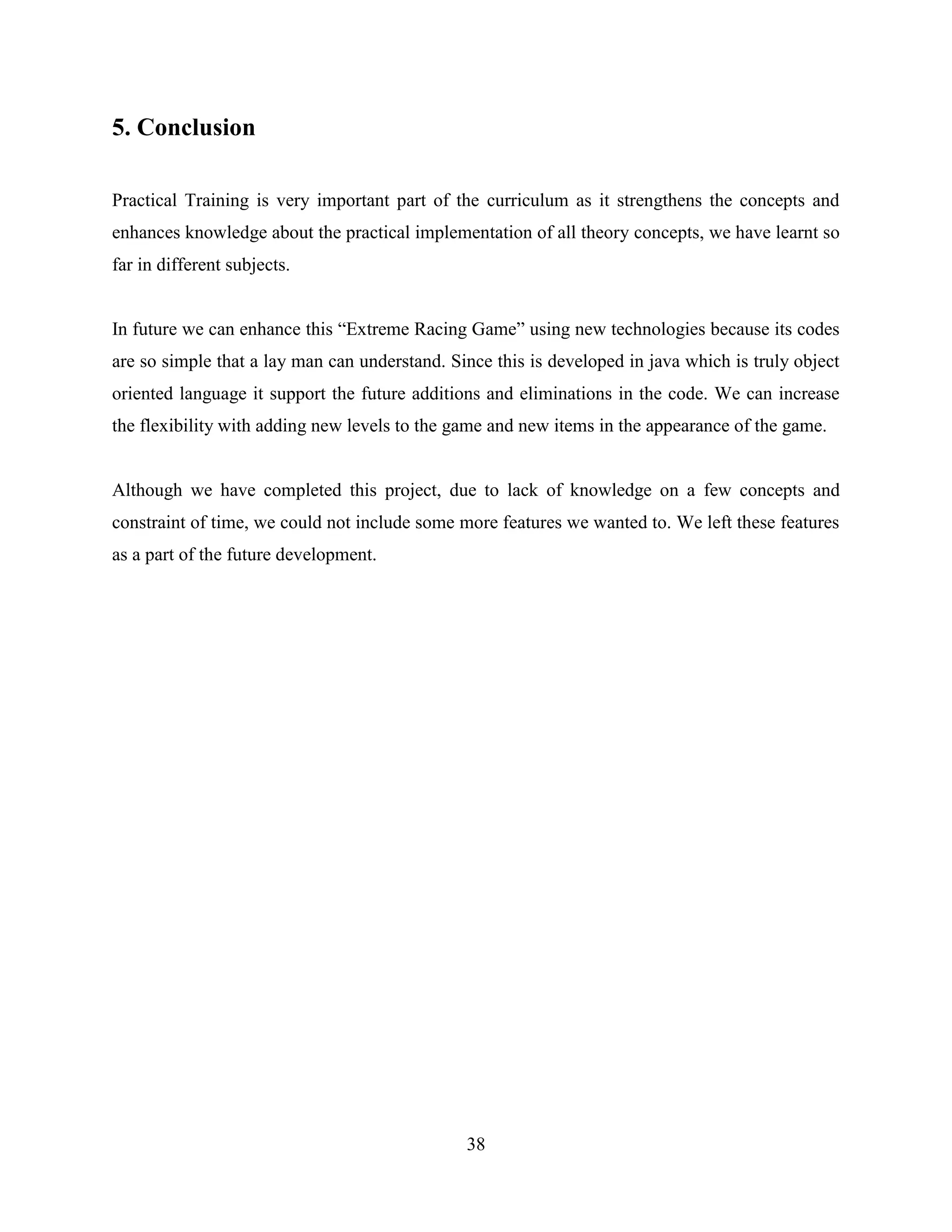 5. Conclusion

Practical Training is very important part of the curriculum as it strengthens the concepts and
enhances knowledge about the practical implementation of all theory concepts, we have learnt so
far in different subjects.


In future we can enhance this “Extreme Racing Game” using new technologies because its codes
are so simple that a lay man can understand. Since this is developed in java which is truly object
oriented language it support the future additions and eliminations in the code. We can increase
the flexibility with adding new levels to the game and new items in the appearance of the game.


Although we have completed this project, due to lack of knowledge on a few concepts and
constraint of time, we could not include some more features we wanted to. We left these features
as a part of the future development.




                                               38
 