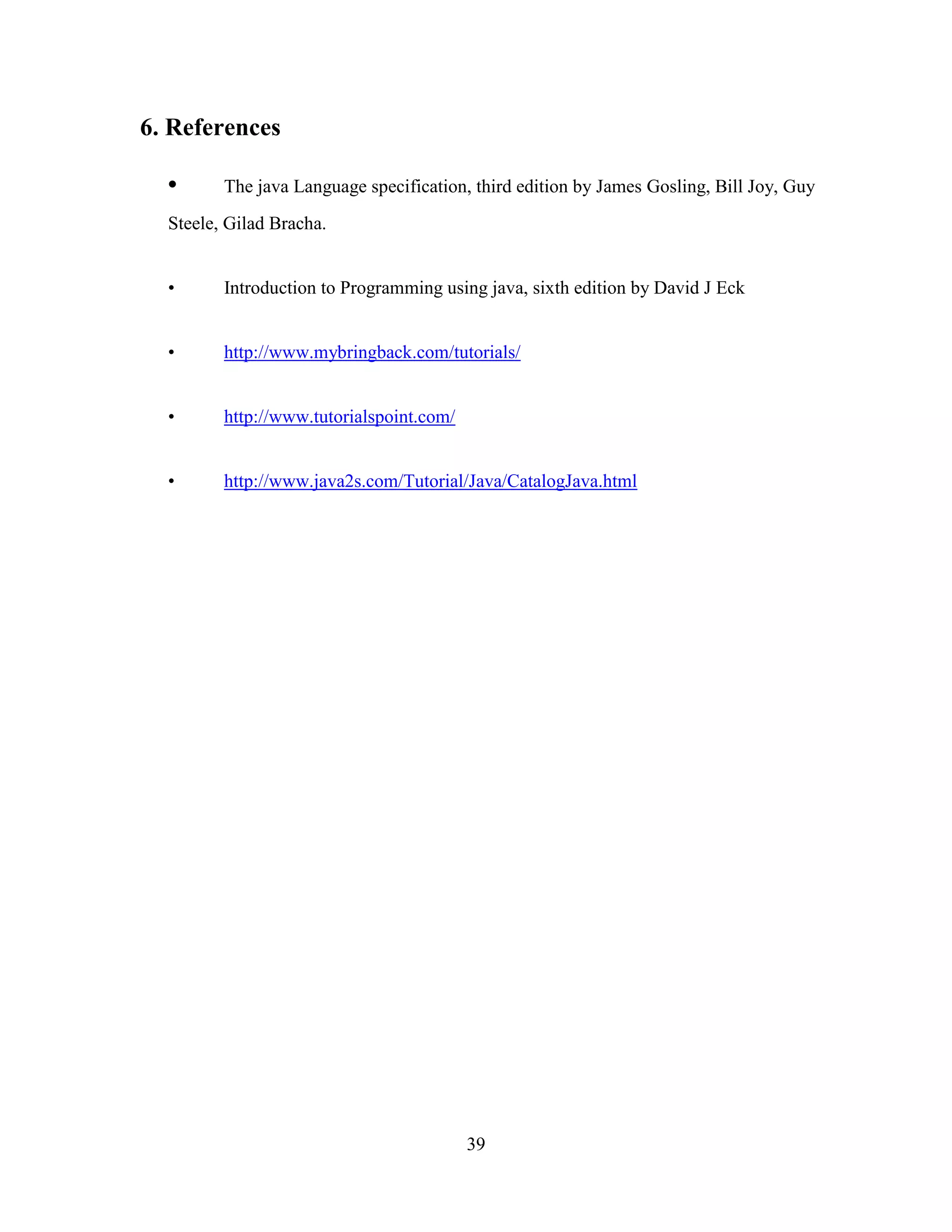 6. References

  •      The java Language specification, third edition by James Gosling, Bill Joy, Guy
  Steele, Gilad Bracha.


  •      Introduction to Programming using java, sixth edition by David J Eck


  •      http://www.mybringback.com/tutorials/


  •      http://www.tutorialspoint.com/


  •      http://www.java2s.com/Tutorial/Java/CatalogJava.html




                                          39
 