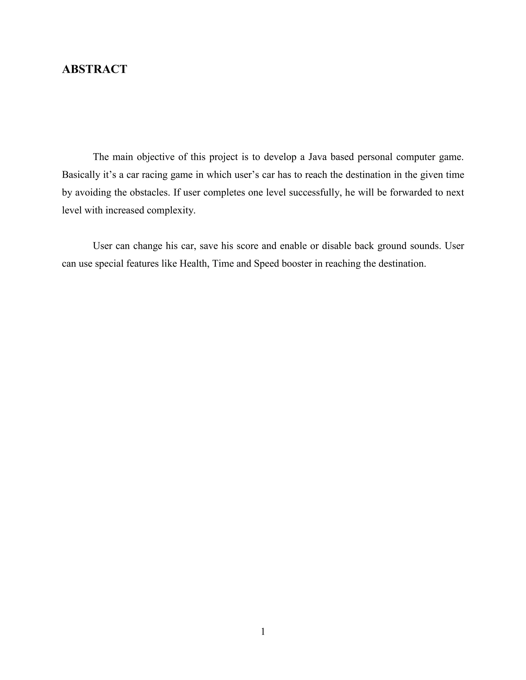 ABSTRACT




       The main objective of this project is to develop a Java based personal computer game.
Basically it‟s a car racing game in which user‟s car has to reach the destination in the given time
by avoiding the obstacles. If user completes one level successfully, he will be forwarded to next
level with increased complexity.


       User can change his car, save his score and enable or disable back ground sounds. User
can use special features like Health, Time and Speed booster in reaching the destination.




                                                1
 