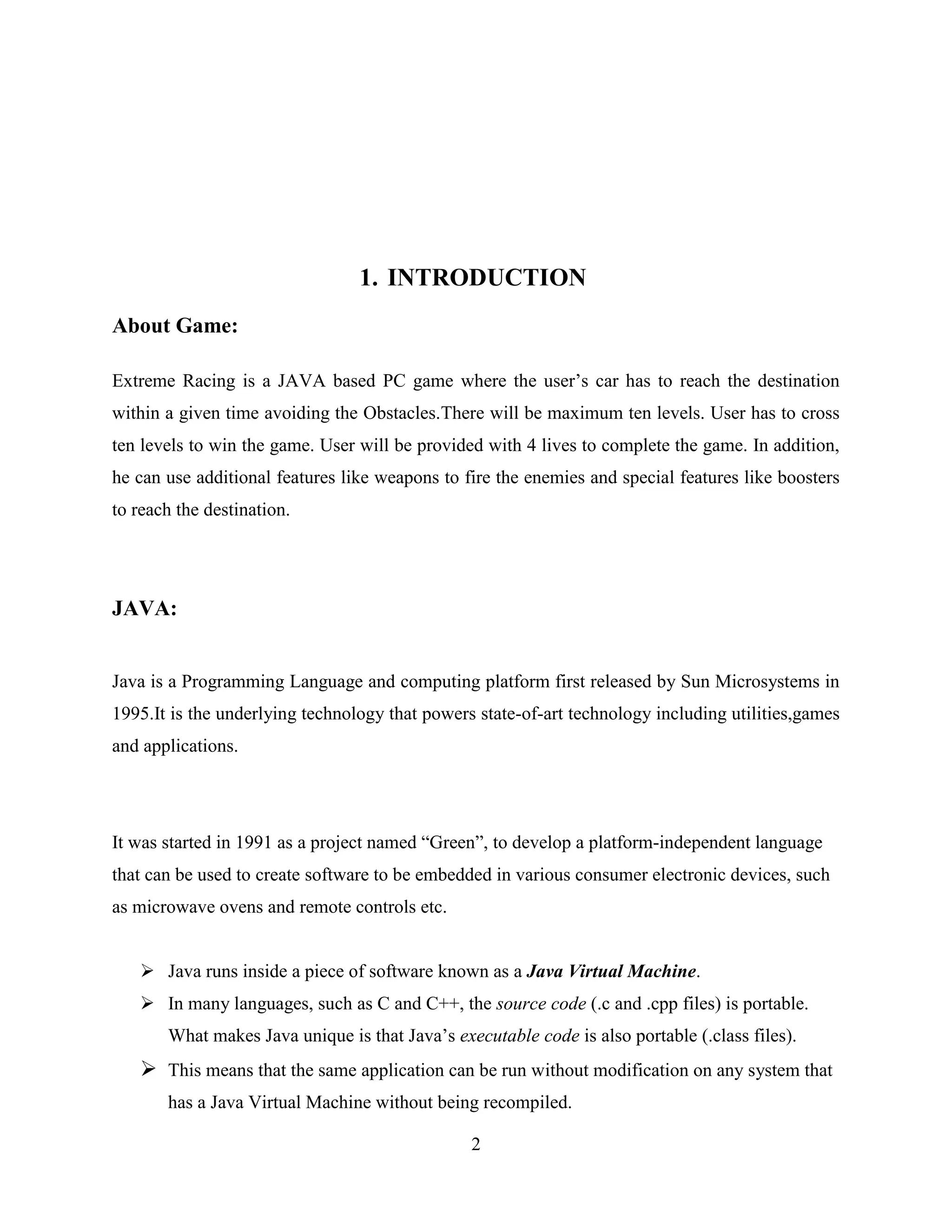 1. INTRODUCTION
About Game:

Extreme Racing is a JAVA based PC game where the user‟s car has to reach the destination
within a given time avoiding the Obstacles.There will be maximum ten levels. User has to cross
ten levels to win the game. User will be provided with 4 lives to complete the game. In addition,
he can use additional features like weapons to fire the enemies and special features like boosters
to reach the destination.




JAVA:


Java is a Programming Language and computing platform first released by Sun Microsystems in
1995.It is the underlying technology that powers state-of-art technology including utilities,games
and applications.




It was started in 1991 as a project named “Green”, to develop a platform-independent language
that can be used to create software to be embedded in various consumer electronic devices, such
as microwave ovens and remote controls etc.


    Java runs inside a piece of software known as a Java Virtual Machine.
    In many languages, such as C and C++, the source code (.c and .cpp files) is portable.
       What makes Java unique is that Java‟s executable code is also portable (.class files).
    This means that the same application can be run without modification on any system that
       has a Java Virtual Machine without being recompiled.

                                                2
 