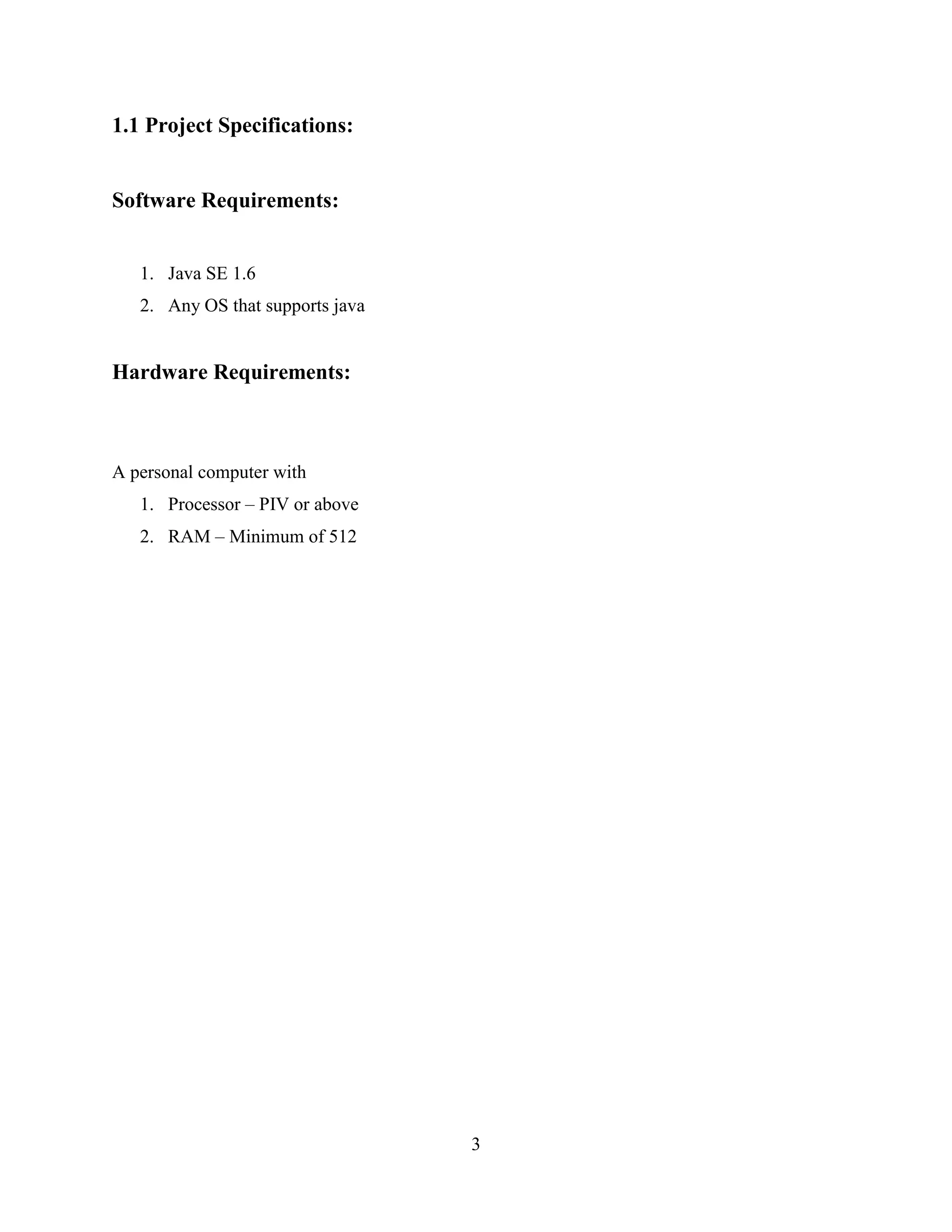 1.1 Project Specifications:


Software Requirements:


   1. Java SE 1.6
   2. Any OS that supports java


Hardware Requirements:



A personal computer with
   1. Processor – PIV or above
   2. RAM – Minimum of 512




                                  3
 