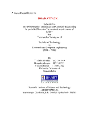 A Group Project Report on

                            ROAD ATTACK

                                   Submitted to
           The Department of Electronics and Computer Engineering
             In partial fulfillment of the academic requirements of
                                      SNIST
                                        For
                            The award of the degree of

                            Bachelor of Technology
                                      In
                     Electronic and Computer Engineering
                                 (2010 – 2014)


                                    By
                      T samba siva rao 11315A1919
                      B sandeep kumar 11315A1921
                      P rakesh kumar 11315A1922
                           Under the Guidance of
                               Shayam babu




               Sreenidhi Institute of Science and Technology
                            (AUTONOMOUS)
           Yamnampet, Ghatkesar, R.R. District, Hyderabad - 501301
 