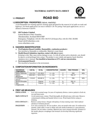 MATERIAL SAFETY DATA SHEET


1.1 PRODUCT                                           ROAD BIO
1.2 DESCRIPTION / PROPERTIES (nature, reactivity):
      A non flammable low foaming aqueous cleaning agent designed for the removal of oil spills on roads and
      highways. For brush applications use neat or diluted 1:20. For jetting / back pack applications, use at a
      dilution of between 4 and 8%.

1.3       Oil Technics Limited
          Linton Business Park, Gourdon,
          Aberdeenshire, Scotland DD10 0SP
          Emergency Telephone +44 (0) 1561-361515 (24 hours) Fax +44 (0) 1561-361001
          Email info@oiltechnics.com
          www.oiltechnics.com

2. HAZARDS INDENTIFICATION
      a) Fire/Explosion Hazard (stability, flammability, combustion products):
         Not classified as flammable or combustible. Material is water based.
      b) Health Hazard (inhalation, ingestion, contact with skin or eyes):
         Irritating to skin. May cause serious damage to eyes. As with all surface-active chemicals, care should
         be taken to avoid prolonged skin contact. The product is non-volatile and aqueous based, therefore
         inhalation risk is minimal. Not classified as hazardous at 15% end use concentration.
      c) Environmental Hazard:
         Not classified as hazardous to the environment.

3. COMPOSITION/INFORMATION ON INGREDIENTS
      HAZARDOUS                CAS No.       EC No.       CONCENTRATION         HAZARD       RISK PHRASES          WEL
      COMPONENTS
      Sodium Hydroxide         1310-73-2    215-185-5          0 → 2%               C             R35              WEL
      Sodium                   6834-92-0   10213-79-3          0 → 5%               Xi           R34, 37            -
      Metasilicate
      2-(2-Butoxyethoxy)       112-34-5     203-961-6          0 → 5%               Xi             R36             WEL
      ethanol
      Alcohol Ethoxylate           -         Polymer           5 → 10%              Xn           R22, 41             -
      Alkyl                        -         Polymer           0 → 5%               Xi            R41                -
      Polyglucoside



4. FIRST AID MEASURES
      INHALATION           -      Low risk in normal usage. In cases of respiratory distress, remove patient to fresh air,
                                  rest and keep warm.
      SKIN CONTACT                Avoid unnecessary contact. Wash thoroughly all affected areas with water. Remove
                                  contaminated clothing and launder before re-use. Wash hands before eating or
                                  drinking.
      EYE CONTACT -               Remove contact lenses. Irrigate with plenty of clean running water. Seek medical
                                  attention if irritation persists.
      INGESTION            -      Low risk in normal use. Do not swallow, rinse out mouth with water. If swallowed in
                                  quantity, drink milk or water to dilute and seek medical attention as a precautionary
                                  measure. Do not induce vomiting. Material may cause stomach disorder. Irritation of
                                  the mouth, pharynx oesophagus and stomach can develop following significant
                                  ingestion.
 