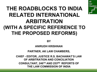 THE ROADBLOCKS TO INDIA
RELATED INTERNATIONAL
ARBITRATION
(WITH A SPECIFIC REFERENCE TO
THE PROPOSED REFORMS)
BY
ANIRUDH KRISHNAN
PARTNER, AK LAW CHAMBERS,
CHIEF - EDITOR, JUSTICE R.S. BACHAWAT’S LAW
OF ARBITRATION AND CONCILIATION
CONSULTANT, 246TH AND 253RD REPORTS OF
THE LAW COMMISSION OF INDIA
 