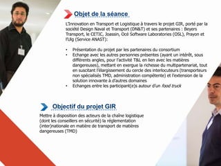 Objet de la séance 
L’Innovation en Transport et Logistique à travers le projet GIR, porté par la 
société Design Naval et Transport (DN&T) et ses partenaires : Beyers 
Transport, le CETIC, Joassin, Océ Software Laboratories (OSL), Prayon et 
l’Ulg (Service ANAST): 
• Présentation du projet par les partenaires du consortium 
• Echange avec les autres personnes présentes (ayant un intérêt, sous 
différents angles, pour l’activité T&L en lien avec les matières 
dangereuses), mettant en exergue la richesse du multipartenariat, tout 
en suscitant l’élargissement du cercle des interlocuteurs (transporteurs 
non spécialisés TMD, administration compétente) et l’extension de la 
solution innovante à d’autres domaines 
• Echanges entre les participant(e)s autour d’un food truck 
Objectif du projet GIR 
Mettre à disposition des acteurs de la chaîne logistique 
(dont les conseillers en sécurité) la réglementation 
(inter)nationale en matière de transport de matières 
dangereuses (TMD) 
 
