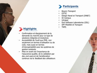 Highlights 
• Confirmation et élargissement de la 
demande du marché pour ce type de 
solutions intégrées et évolutives 
• Accessibilité de l’outil aux PME, non 
seulement en termes d’utilisation ou de 
coût, mais aussi en termes 
d’interopérabilité avec les systèmes de 
gestion existants 
• Mise en avant de l’importance de 
l’assurance-qualité, de la validation par 
des end users et de l’amélioration 
continue via le feedback des utilisateurs 
Participants 
• Beyers Transport 
• CETIC 
• Design Naval et Transport (DN&T) 
• ID Campus 
• Infrabel 
• Océ Software Laboratories (OSL) 
• SPF Mobilité et Transport 
• TNPS 
 