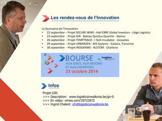 Les rendez-vous de l’Innovation 
La Quinzaine de l’Innovation 
• 22 septembre – Projet SECURE-WMS - Hall CBRE Global Investors - Liège Logistics 
• 23 septembre - Projet GIR - Bateau Quintus Quartier - Namur 
• 26 septembre - Projet TEMPTRACK - I Tech Incubator - Gosselies 
• 29 septembre - Projet URBANZEN - M3 Systems - Galaxia, Transinne 
• 30 septembre - Projet INOGRAMS - ALSTOM - Charleroi 
Infos 
Projet GIR: 
>>> Description: www.logisticsinwallonia.be/gir-0 
>>> En video: vimeo.com/39722872 
>>> Ingrid Chalant: ich@logisticsinwallonia.be 
