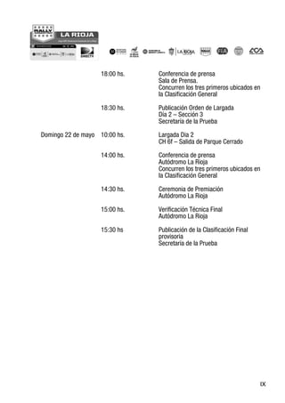 IX
18:00 hs. Conferencia de prensa
Sala de Prensa.
Concurren los tres primeros ubicados en
la Clasificación General
18:30 hs. Publicación Orden de Largada
Día 2 – Sección 3
Secretaría de la Prueba
Domingo 22 de mayo 10:00 hs. Largada Dia 2
CH 6f – Salida de Parque Cerrado
14:00 hs. Conferencia de prensa
Autódromo La Rioja
Concurren los tres primeros ubicados en
la Clasificación General
14:30 hs. Ceremonia de Premiación
Autódromo La Rioja
15:00 hs. Verificación Técnica Final
Autódromo La Rioja
15:30 hs Publicación de la Clasificación Final
provisoria
Secretaría de la Prueba
 