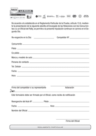 R E G L A M E N T O PA R T I C U L A R
De acuerdo a lo establecido en el Reglamento Particular de la Prueba, artículo 13.6, median-
te la presentación de la siguiente planilla al Encargado de las Relaciones con los Concurren-
tes o a un cial del Rally, se permite a la presente tripulación continuar en carrera en el Se-
gundo Día.
Re-enganche en la Día: Competidor Nº
Concurrente
Piloto
Co-piloto
Marca y modelo de auto
Persona de contacto
Tel. Celular
Fecha
Hora
Firma del competidor o su representante Aclaración
Firma del
Este formulario debe ser por el , como recibo de cación
Reenganche del Auto Nº Piloto
Fecha Hora
Nombre del cial
 