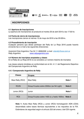 X
INSCRIPCIONES
4.1 Apertura de Inscripciones
La apertura de inscripciones se producirá el martes 26 de abril 2016 a las 17:00 hs
4.2 Fecha de cierre de inscripciones
Las inscripciones cierran el viernes 13 de mayo de 2016 a las 20:00hrs.
4.3 Procedimiento de inscripción
Cualquier persona que desee participar del Rally de La Rioja 2016 puede hacerlo
enviando fax o e mail a las siguientes direcciones:
Automóvil Club Argentino: Fax 54 11 48084599 e-mail cdarally@aca.com.ar
Rally Argentino www.rallyargentino.com
4.4 Número de inscriptos aceptados y clases
En el Rally de La Rioja 2016 no se considera un número máximo de inscriptos
Las clases estarán divididas en conformidad con el Art. 4.1.1 del Reglamento Deportivo
del Campeonato Argentino de Rally.
4.4.1 Campeonato Argentino de Rally
Clases Grupos
Maxi Rally (RC2) Maxi Rally Nota 1
RC2N Group N autos sobre 2000cc (ex N4 Light) Nota 2
Junior (RC3) Junior Nota 1
RC5 Group N autos sobre 1400 cc y hasta 1600cc Nota 3
Nota 1: Autos Maxi Rally (RC2) y Junior (RC3) homologación ADN (CDA)
desarrollada sobre bases técnicas equivalentes a los requisitos de la FIA.
Estándares de seguridad según el artículo 253 del anexo J del CDI vigente.
 