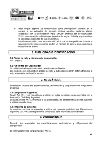 XII
5. Bajo ningún aspecto se considerarán como participantes oficiales en la
carrera a los vehículos de servicio, incluso aquellos portando placas
especiales con la identificación “ASISTENCIA” emitidas por el organizador.
Por lo tanto no están cubiertos por la póliza de seguro del rally y quedan bajo
la sola responsabilidad de sus propietarios.
Lo mismo es válido para los autos utilizados por los competidores durante el
reconocimiento, incluso cuando porten un número de serie o una calcomanía
específica del evento.
6. PUBLICIDAD E IDENTIFICACIÓN
6.1 Placas de rally y números de competición.
Ver Anexo 3
6.2 Publicidad del Organizador
La publicidad del organizador será descripta en un Boletín.
Los números de competición, placas de rally y publicidad deberán estar adheridos al
auto antes de la verificación técnica.
7. NEUMÁTICOS
Se deberán respetar las especificaciones, restricciones y obligaciones del Reglamento
Deportivo
7.1 Campeonato Argentino
Según Art. 49 - Los neumáticos a utilizar en todas las clases serán provistos por la
Asociación Civil Rally Argentino.
En cada prueba ACRA informará a las autoridades, las características de las cubiertas
a utilizar en cada clase
7.1.1 Máximo de cubiertas
La cantidad máxima de cubiertas a utilizar por quienes participen del Campeonato
Argentino (Art. 49.2 del Reglamento Deportivo), será informada por un boletín.
8. COMBUSTIBLE
Deberán ser respetadas las especificaciones, restricciones y obligaciones del
campeonato
El combustible debe ser provisto por ACRA
 