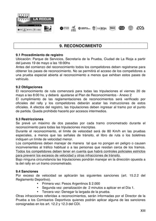 XIII
9. RECONOCIMIENTO
9.1 Procedimiento de registro
Ubicación: Parque de Servicios, Secretaría de la Prueba, Ciudad de La Rioja a partir
del jueves 19 de mayo a las 18:00hs
Antes del comienzo del reconocimiento todos los competidores deben registrarse para
obtener los pases de reconocimiento. No se permitirá el acceso de los competidores a
una prueba especial abierta al reconocimiento a menos que exhiban estos pases de
vehículo.
9.2 Obligaciones
El reconocimiento de ruta comenzará para todas las tripulaciones el viernes 20 de
mayo a las 8:00 hs. y deberá ajustarse al Plan de Reconocimientos - Anexo 2
El cumplimiento de las reglamentaciones de reconocimientos será verificado por
oficiales del rally y los competidores deberán acatar las instrucciones de estos
oficiales. A efectos del registro, las tripulaciones deben ingresar al tramo por el punto
de partida. Queda prohibido hacerlo por accesos intermedios.
9.3 Restricciones
Se prevé un máximo de dos pasadas por cada tramo cronometrado durante el
reconocimiento para todas las tripulaciones inscriptas.
Durante el reconocimiento, el límite de velocidad será de 80 Km/h en las pruebas
especiales, a menos que las señales de tránsito, el libro de ruta o los boletines
indiquen un límite de velocidad menor.
Los competidores deben manejar de manera tal que no pongan en peligro o causen
inconvenientes al tráfico habitual o a las personas que residan cerca de los tramos.
Todos los competidores deben tener en cuenta que habrá controles policiales estrictos
para prevenir los excesos de velocidad y otras infracciones de tránsito.
Bajo ninguna circunstancia las tripulaciones pondrán manejar en la dirección opuesta a
la del rally en un tramo cronometrado.
9.4 Sanciones
Por exceso de velocidad se aplicarán las siguientes sanciones (art. 15.2.2 del
Reglamento Deportivo).
• Primera vez: Pesos Argentinos $ 2.000
• Segunda vez: penalización de 2 minutos a aplicar en el Día 1.
• Tercera vez: Denegar la largada de la prueba.
Otras infracciones referidas a reconocimientos, serán informadas por el Director de la
Prueba a los Comisarios Deportivos quienes podrán aplicar alguna de las sanciones
consignadas en los art. 12.2 y 12.3 del CDI.
 