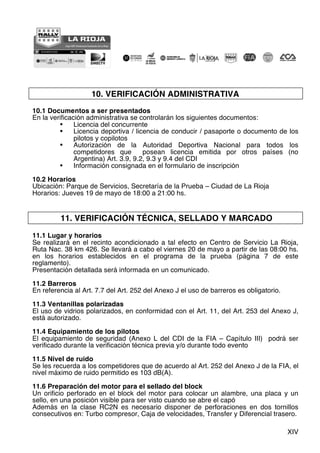 XIV
10. VERIFICACIÓN ADMINISTRATIVA
10.1 Documentos a ser presentados
En la verificación administrativa se controlarán los siguientes documentos:
• Licencia del concurrente
• Licencia deportiva / licencia de conducir / pasaporte o documento de los
pilotos y copilotos
• Autorización de la Autoridad Deportiva Nacional para todos los
competidores que posean licencia emitida por otros países (no
Argentina) Art. 3.9, 9.2, 9.3 y 9.4 del CDI
• Información consignada en el formulario de inscripción
10.2 Horarios
Ubicación: Parque de Servicios, Secretaría de la Prueba – Ciudad de La Rioja
Horarios: Jueves 19 de mayo de 18:00 a 21:00 hs.
11. VERIFICACIÓN TÉCNICA, SELLADO Y MARCADO
11.1 Lugar y horarios
Se realizará en el recinto acondicionado a tal efecto en Centro de Servicio La Rioja,
Ruta Nac. 38 km 426. Se llevará a cabo el viernes 20 de mayo a partir de las 08:00 hs.
en los horarios establecidos en el programa de la prueba (página 7 de este
reglamento).
Presentación detallada será informada en un comunicado.
11.2 Barreros
En referencia al Art. 7.7 del Art. 252 del Anexo J el uso de barreros es obligatorio.
11.3 Ventanillas polarizadas
El uso de vidrios polarizados, en conformidad con el Art. 11, del Art. 253 del Anexo J,
está autorizado.
11.4 Equipamiento de los pilotos
El equipamiento de seguridad (Anexo L del CDI de la FIA – Capítulo III) podrá ser
verificado durante la verificación técnica previa y/o durante todo evento
11.5 Nivel de ruido
Se les recuerda a los competidores que de acuerdo al Art. 252 del Anexo J de la FIA, el
nivel máximo de ruido permitido es 103 dB(A).
11.6 Preparación del motor para el sellado del block
Un orificio perforado en el block del motor para colocar un alambre, una placa y un
sello, en una posición visible para ser visto cuando se abre el capó
Además en la clase RC2N es necesario disponer de perforaciones en dos tornillos
consecutivos en: Turbo compresor, Caja de velocidades, Transfer y Diferencial trasero.
 
