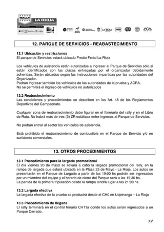 XV
12. PARQUE DE SERVICIOS - REABASTECIMIENTO
12.1 Ubicación y restricciones
El parque de Servicios estará ubicado Predio Ferial La Rioja
Los vehículos de asistencia están autorizados a ingresar al Parque de Servicios sólo si
están identificados con las placas entregadas por el organizador debidamente
adheridas. Serán ubicados según las instrucciones impartidas por las autoridades del
Organizador.
Podrán ingresar también los vehículos de las autoridades de la prueba y ACRA.
No se permitirá el ingreso de vehículos no autorizados
12.2 Reabastecimiento
Las condiciones y procedimientos se describen en los Art. 48 de los Reglamentos
Deportivos del Campeonato.
Cualquier zona de reabastecimiento debe figurar en el Itinerario del rally y en el Libro
de Ruta. No habrá más de tres (3) ZR estáticas entre ingresos al Parque de Servicios.
No podrán entrar al sector los vehículos de asistencia.
Está prohibido el reabastecimiento de combustible en el Parque de Servicio y/o en
surtidores comerciales.
13. OTROS PROCEDIMIENTOS
13.1 Procedimiento para la largada promocional
El día viernes 20 de mayo se llevará a cabo la largada promocional del rally, en la
rampa de largada que estará ubicada en la Plaza 25 de Mayo - La Rioja. Los autos se
presentarán en el Parque de Largada a partir de las 19:00 hs podrán ser ingresados
por un miembro del equipo y el horario de cierre del Parque será a las 19:30 hs.
La partida de la primera tripulación desde la rampa tendrá lugar a las 21:00 hs.
13.2 Largada efectiva
La largada efectiva de la prueba se producirá desde el CH0 en Udpinango – La Rioja
13.3 Procedimiento de llegada
El rally terminará en el control horario CH11a donde los autos serán ingresados a un
Parque Cerrado.
 