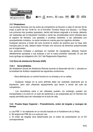 XVII
13.7 Shakedown
Las pruebas técnicas con los autos de competición se llevaran a cabo el viernes 20 de
mayo a partir de las 13:30 hs. en el Corredor Turístico Dique Los Sauces – La Rioja
Las primeras tres pruebas (pasadas), dentro del tiempo asignado a la tanda, deberán
ser realizadas por la tripulación inscripta y serán las consideradas como oficiales para
el registro de tiempos. Las pasadas o pruebas restantes, o las realizadas con
acompañantes invitados, no serán tenidas en cuenta para los registros oficiales.
Cualquier persona a bordo del auto durante la sesión de práctica que no haya sido
inscripta para el rally, deberá haber firmado una renuncia de derechos proporcionada
por el organizador.
Las personas invitadas a participar en carácter de navegantes, deberán hacerlo
debidamente ajustadas a sus butacas y con el casco protector colocado. El uso del
buzo ignifugo es obligatorio (Art. 24.7 del Reglamento Deportivo).
13.8 Zona de Asistencia Remota (ZAR)
13.8.1 Generalidades
Se establecen Zonas de Asistencia Remota durante el desarrollo del día 1, ubicada en
la localidad de Anillaco respetando las siguientes condiciones:
- Será definida por un control horario en su entrada y en su salida.
- Cualquier trabajo en la zona definida debe ser realizado solamente por la
tripulación, pero sólo utilizando equipamiento que lleven a bordo del auto de
competición.
- Los neumáticos extra a ser utilizados pueden, sin embargo, pueden ser
transportados a la zona en un auto de asistencia y ser preparados por el miembro del
equipo permitido para ser colocadas en el auto de rally.
13.9 Prueba Súper Especial – Procedimiento, orden de largada y recargos de
tiempo
a. Las PSE 11 se realizarán en un circuito trazado en el Autódromo de La Rioja.
b. Se largará las PSE de a un auto por vez.
c. El orden de largada será determinado por el orden de presentación en el CH
correspondiente
 