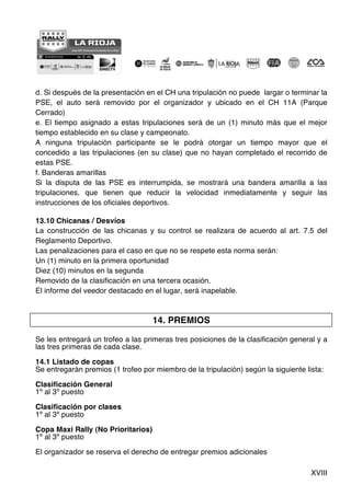 XVIII
d. Si después de la presentación en el CH una tripulación no puede largar o terminar la
PSE, el auto será removido por el organizador y ubicado en el CH 11A (Parque
Cerrado)
e. El tiempo asignado a estas tripulaciones será de un (1) minuto más que el mejor
tiempo establecido en su clase y campeonato.
A ninguna tripulación participante se le podrá otorgar un tiempo mayor que el
concedido a las tripulaciones (en su clase) que no hayan completado el recorrido de
estas PSE.
f. Banderas amarillas
Si la disputa de las PSE es interrumpida, se mostrará una bandera amarilla a las
tripulaciones, que tienen que reducir la velocidad inmediatamente y seguir las
instrucciones de los oficiales deportivos.
13.10 Chicanas / Desvíos
La construcción de las chicanas y su control se realizara de acuerdo al art. 7.5 del
Reglamento Deportivo.
Las penalizaciones para el caso en que no se respete esta norma serán:
Un (1) minuto en la primera oportunidad
Diez (10) minutos en la segunda
Removido de la clasificación en una tercera ocasión.
El informe del veedor destacado en el lugar, será inapelable.
14. PREMIOS
Se les entregará un trofeo a las primeras tres posiciones de la clasificación general y a
las tres primeras de cada clase.
14.1 Listado de copas
Se entregarán premios (1 trofeo por miembro de la tripulación) según la siguiente lista:
Clasificación General
1º al 3º puesto
Clasificación por clases
1º al 3º puesto
Copa Maxi Rally (No Prioritarios)
1º al 3º puesto
El organizador se reserva el derecho de entregar premios adicionales
 