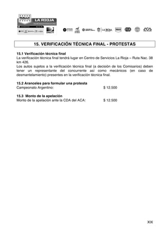 XIX
15. VERIFICACIÓN TÉCNICA FINAL - PROTESTAS
15.1 Verificación técnica final
La verificación técnica final tendrá lugar en Centro de Servicios La Rioja – Ruta Nac. 38
km 426.
Los autos sujetos a la verificación técnica final (a decisión de los Comisarios) deben
tener un representante del concurrente así como mecánicos (en caso de
desmantelamiento) presentes en la verificación técnica final.
15.2 Aranceles para formular una protesta
Campeonato Argentino: $ 12.500
15.3 Monto de la apelación
Monto de la apelación ante la CDA del ACA: $ 12.500
 