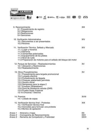 III
9. Reconocimiento XIII
9.1 Procedimiento de registro
9.2 Obligaciones
9.3 Restricciones
9.4 Sanciones
10. Verificación Administrativa XIV
10.1 Documentos a ser presentados
10.2 Horarios
11. Verificación Técnica, Sellado y Marcado XIV
11.1 Lugar y horarios
11.2 Barreros
11.3 Ventanillas polarizadas
11.4 Equipamiento de los pilotos
11.5 Nivel de ruido
11.6 Preparación de motores para el sellado del bloque del motor
12. Parque de Servicios – Reabastecimientos XV
12.1 Ubicación y Restricciones
12.2 Reabastecimiento
13. Otros Procedimientos XV
13.1 Procedimiento para largada promocional
13.2 Largada efectiva
13.3 Procedimiento de llegada
13.4 Chequeo adelantado permitido
13.5 Horario oficial
13.6 Reingresos para la etapa 2
13 7 Ensayos (Shakedown)
13.8 Zona de Asistencia remota (ZAR)
13.9 Prueba Super Especial
13.10 Chicanas / Desvíos
14. Premios XVIII
14.1 Listado de copas
15. Verificación técnica final - Protestas XIX
15.1 Verificación técnica final
15.2 Aranceles para formular una protesta
15.3 Montos de apelación
Anexo 1 - Itinerario y mapa XX
Anexo 2 - Cronograma de Reconocimiento XXV
Anexo 3 - Números de Competición y Publicidad XXVI
 