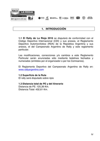 IV
1. INTRODUCCIÓN
1.1 El Rally de La Rioja 2016 se disputará de conformidad con el
Código Deportivo Internacional (CDI) y sus anexos, el Reglamento
Deportivo Automovilístico (RDA) de la República Argentina y sus
anexos, el del Campeonato Argentino de Rally y este reglamento
particular.
Las modificaciones, correcciones y/o cambios a este Reglamento
Particular serán anunciadas sólo mediante boletines fechados y
numerados (emitidos por el organizador o por los Comisarios).
El Reglamento Deportivo del Campeonato Argentino de Rally en:
www.rallyargentino.com
1.2 Superficie de la Ruta
El rally será disputado sobre ripio
1.3 Distancia total de PE y del itinerario
Distancia de PE: 125,36 Km.
Distancia Total: 432,61 Km.
 