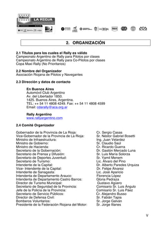 V
2. ORGANIZACIÓN
2.1 Títulos para los cuales el Rally es válido
Campeonato Argentino de Rally para Pilotos por clases
Campeonato Argentino de Rally para Co-Pilotos por clases
Copa Maxi Rally (No Prioritarios)
2.2 Nombre del Organizador
Asociación Riojana de Pilotos y Navegantes
2.3 Dirección y datos de contacto
En Buenos Aires
Automóvil Club Argentino
Av. del Libertador 1850.
1425. Buenos Aires, Argentina.
TEL: ++ 54 11 4808 4249. Fax: ++ 54 11 4808 4599
Email: cdarally@aca.org.ar
Rally Argentino
www.rallyargentino.com
2.4 Comité Organizador
Gobernador de la Provincia de La Rioja: Cr. Sergio Casas
Vice-Gobernador de la Provincia de La Rioja: Sr. Néstor Gabriel Bosetti
Ministro de Infraestructura: Ing. Juan Velardez
Ministro de Gobierno: Sr. Claudio Saúl
Ministro de Hacienda: Cr. Ricardo Guerra
Secretario de la Gobernación: Dr. Gastón Mercado Luna
Secretario de Prensa y Difusión: Sr. Luis María Solorza
Secretario de Deportes Juventud: Sr. Yamil Menem
Secretario de Turismo: Lic. Álvaro del Pino
Intendente de la Capital: Dr. Alberto Paredes Urquiza
Vice- Intendente de la Capital: Dr. Felipe Álvarez
Intendente de Sanagasta: Lic. José Aparicio
Intendenta de Departamento Arauco: Florencia López
Intendenta de Departamento Castro Barros: Gloria Pedraza
Director de Turismo Municipal: Gustavo Agüero
Secretario de Seguridad de la Provincia: Comisario Sr. Luis Ángulo
Jefe de la Policía de la Provincia: Comisario Sr. Luis Páez
Secretario de Servicio Públicos: Cr. Alejandro Busso
Director de Defensa Civil: Sr. Fabián Tapia
Bomberos Voluntarios: Sr. Jorge Galván
Presidente de la Federación Riojana del Motor: Sr. Jorge Illanes
 