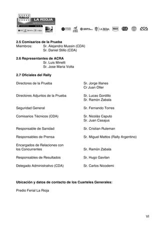 VI
2.5 Comisarios de la Prueba
Miembros: Sr. Alejandro Mussin (CDA)
Sr. Daniel Stillo (CDA)
2.6 Representantes de ACRA
Sr. Luis Minelli
Sr. Jose Maria Volta
2.7 Oficiales del Rally
Directores de la Prueba Sr. Jorge Illanes
Cr Juan Oller
Directores Adjuntos de la Prueba Sr. Lucas Gordillo
Sr. Ramón Zabala
Seguridad General Sr. Fernando Torres
Comisarios Técnicos (CDA) Sr. Nicolás Caputo
Sr. Juan Casajus
Responsable de Sanidad Sr. Cristian Ruleman
Responsables de Prensa Sr. Miguel Mattos (Rally Argentino)
Encargados de Relaciones con
los Concurrentes Sr. Ramón Zabala
Responsables de Resultados Sr. Hugo Gavilan
Delegado Administrativo (CDA) Sr. Carlos Nicodemi
Ubicación y datos de contacto de los Cuarteles Generales:
Predio Ferial La Rioja
 