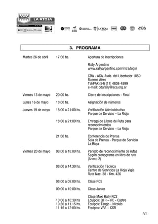 VII
3. PROGRAMA
Martes 26 de abril 17:00 hs. Apertura de inscripciones
Rally Argentino
www.rallyargentino.com/intra/login
CDA - ACA. Avda. del Libertador 1850
Buenos Aires
Tel/FAX (54) (11) 4808-4599
e-mail: cdarally@aca.org.ar
Viernes 13 de mayo 20.00 hs. Cierre de inscripciones - Final
Lunes 16 de mayo 18.00 hs. Asignación de números
Jueves 19 de mayo 18:00 a 21:00 hs. Verificación Administrativa
Parque de Servicio – La Rioja
18:00 a 21:00 hs. Entrega de Libros de Ruta para
reconocimientos
Parque de Servicio – La Rioja
21:00 hs. Conferencia de Prensa
Sala de Prensa - Parque de Servicio
La Rioja
Viernes 20 de mayo 08:00 a 18:00 hs. Período de reconocimiento de rutas
Según cronograma en libro de ruta
(Anexo 2)
08.00 a 14:30 hs. Verificación Técnica
Centro de Servicios La Rioja Vigia
Ruta Nac. 38 - Km. 426
08:00 a 09:00 hs. Clase RC5
09:00 a 10:00 hs. Clase Junior
Clase Maxi Rally RC2
10:00 a 10:30 hs Equipos: QTR – RC - Castro
10:30 a 11.15 hs. Equipos: Tango - Nicolás
11:15 a 12:00 hs. Equipos: VRS – CGR
 