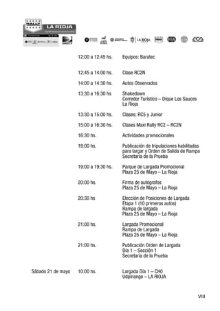 VIII
12:00 a 12:45 hs. Equipos: Baratec
12:45 a 14:00 hs. Clase RC2N
14:00 a 14:30 hs. Autos Observados
13:30 a 16:30 hs Shakedown
Corredor Turístico – Dique Los Sauces
La Rioja
13:30 a 15:00 hs. Clases: RC5 y Junior
15:00 a 16:30 hs. Clases Maxi Rally RC2 – RC2N
16:30 hs. Actividades promocionales
18:00 hs. Publicación de tripulaciones habilitadas
para largar y Orden de Salida de Rampa
Secretaría de la Prueba
19:00 a 19:30 hs. Parque de Largada Promocional
Plaza 25 de Mayo – La Rioja
20:00 hs. Firma de autógrafos
Plaza 25 de Mayo – La Rioja
20:30 hs Elección de Posiciones de Largada
Etapa 1 (10 primeros autos)
Rampa de largada
Plaza 25 de Mayo – La Rioja
21:00 hs. Largada Promocional
Rampa de Largada
Plaza 25 de Mayo – La Rioja
21:00 hs. Publicación Orden de Largada
Día 1 – Sección 1
Secretaría de la Prueba
Sábado 21 de mayo 10:00 hs. Largada Día 1 – CH0
Udpinango – LA RIOJA
 