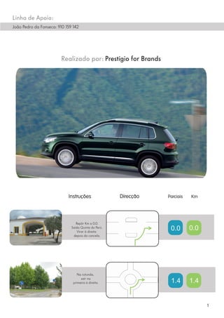 Linha de Apoio:
João Pedro da Fonseca: 910 159 142




                         Realizado por: Prestígio for Brands




                                 Repôr Km a 0.0.
                              Saída Quinta do Perú.
                                  Virar à direita
                                                               0.0   0.0
                               depois da cancela.




                                  Na rotunda,
                                    sair na
                               primeira à direita.             1.4   1.4


                                                                           1
 
