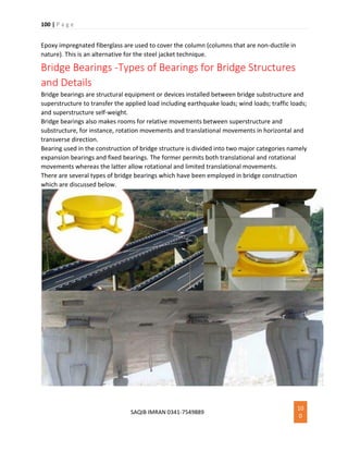 100 | P a g e
SAQIB IMRAN 0341-7549889
10
0
Epoxy impregnated fiberglass are used to cover the column (columns that are non-ductile in
nature). This is an alternative for the steel jacket technique.
Bridge Bearings -Types of Bearings for Bridge Structures
and Details
Bridge bearings are structural equipment or devices installed between bridge substructure and
superstructure to transfer the applied load including earthquake loads; wind loads; traffic loads;
and superstructure self-weight.
Bridge bearings also makes rooms for relative movements between superstructure and
substructure, for instance, rotation movements and translational movements in horizontal and
transverse direction.
Bearing used in the construction of bridge structure is divided into two major categories namely
expansion bearings and fixed bearings. The former permits both translational and rotational
movements whereas the latter allow rotational and limited translational movements.
There are several types of bridge bearings which have been employed in bridge construction
which are discussed below.
 