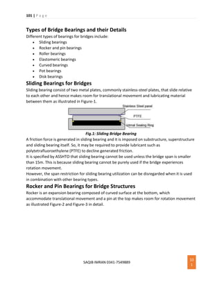 101 | P a g e
SAQIB IMRAN 0341-7549889
10
1
Types of Bridge Bearings and their Details
Different types of bearings for bridges include:
 Sliding bearings
 Rocker and pin bearings
 Roller bearings
 Elastomeric bearings
 Curved bearings
 Pot bearings
 Disk bearings
Sliding Bearings for Bridges
Sliding bearing consist of two metal plates, commonly stainless-steel plates, that slide relative
to each other and hence makes room for translational movement and lubricating material
between them as illustrated in Figure-1.
Fig.1: Sliding Bridge Bearing
A friction force is generated in sliding bearing and it is imposed on substructure, superstructure
and sliding bearing itself. So, it may be required to provide lubricant such as
polytetrafluoroethylene (PTFE) to decline generated friction.
It is specified by ASSHTO that sliding bearing cannot be used unless the bridge span is smaller
than 15m. This is because sliding bearing cannot be purely used if the bridge experiences
rotation movement.
However, the span restriction for sliding bearing utilization can be disregarded when it is used
in combination with other bearing types.
Rocker and Pin Bearings for Bridge Structures
Rocker is an expansion bearing composed of curved surface at the bottom, which
accommodate translational movement and a pin at the top makes room for rotation movement
as illustrated Figure-2 and Figure-3 in detail.
 