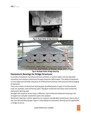 104 | P a g e
SAQIB IMRAN 0341-7549889
10
4
Fig.5: Single Roller Bridge Bearing
Fig.6: Multiple Roller Bridge Bearing
Elastomeric Bearings for Bridge Structures
It consists of elastomer manufactured from synthetic or natural rubber and can take both
translation and rotation movements through elastomer deformation. The ability of elastomer
to carry large vertical loads is because of reinforcement provision that prevents lateral bulging
of elastomer.
There are number of elastomeric bearing pads classified based on types of reinforcements
used. For example, steel reinforced, plain, fiberglass reinforced and cotton duck reinforced
elastomeric bearing pads.
Strength and response of each type is different, steel reinforced elastomeric bearing is the
strongest one and plain elastomeric pad is the weakest.
Elastomeric bearing is neither expensive nor requires considerable maintenance, that is why it
the most desired bearing type. Figure-7 show details of elastomeric bearing and its application
in bridge structure.
 