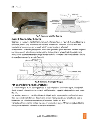 105 | P a g e
SAQIB IMRAN 0341-7549889
10
5
Fig.7: Elastomeric Bridge Bearing
Curved Bearings for Bridges
It consists of two curved plate that match each other as shown in Figure 8. If curved bearing is
cylindrical, then it only accommodates rotation movements. However, both rotation and
translational movements can be dealt with if curved bearing is spherical.
Due to the fact that both gravity loads and curved geometry generate lateral resistance against
and consequently lateral movement would be limited, that is why polytetrafluoroethylene
(PTFE) slider is adhered to the bearings in order to make rooms for lateral movements. Details
of curve bearings can be seen in Figure-8.
Fig.8: Spherical Bearing for Bridges
Pot Bearings for Bridge Structures
As shown in Figure-9, pot bearing consists of elastomeric disk confined in a pot, steel piston
that is properly tailored into the pot wall and flat sealing rings which keeps elastomeric inside
the pot.
Pot bearing can support considerable vertical loads and it is commonly transferred through
steel piston to the elastomeric disc which is almost incompressible. As far as lateral load is
concerned, it is transferred as the steel pistol moves toward pot wall.
Translational movement is limited in pure pot bearing that is why PTFE are introduced to the
sliding surface to make rooms for translation movement.
 