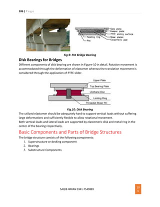 106 | P a g e
SAQIB IMRAN 0341-7549889
10
6
Fig.9: Pot Bridge Bearing
Disk Bearings for Bridges
Different components of disk bearing are shown in Figure-10 in detail. Rotation movement is
accommodated through the deformation of elastomer whereas the translation movement is
considered through the application of PTFE slider.
Fig.10: Disk Bearing
The utilized elastomer should be adequately hard to support vertical loads without suffering
large deformations and sufficiently flexible to allow rotational movement.
Both vertical loads and lateral loads are supported by elastomeric disk and metal ring in the
center of the bearing respectively.
Basic Components and Parts of Bridge Structures
The bridge structure consists of the following components:
1. Superstructure or decking component
2. Bearings
3. Substructure Components
 