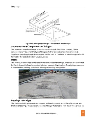 107 | P a g e
SAQIB IMRAN 0341-7549889
10
7
Fig: Semi-Through Section of a Concrete Slab Road Bridge
Superstructure Components of Bridges
The superstructure of the bridge structure consists of deck slab, girder, truss etc. These
components vary based on the type of bridge (whether concrete or steel or composite).
Superstructure of the bridge bears the load passing over it. This helps in transmitting the forces
formed by the loads to the below substructures.
Decks
The decking is considered as the road or the rail surface of the bridge. The decks are supported
by the girders or the huge beams that is in turn supported by the piers. The whole arrangement
is supported with a deep foundation mainly piles and cap arrangement.
Bearings in Bridges
The loads received by the decks are properly and safely transmitted to the substructure with
the help of bearings. These are components of bridge that enables even distribution of load on
 